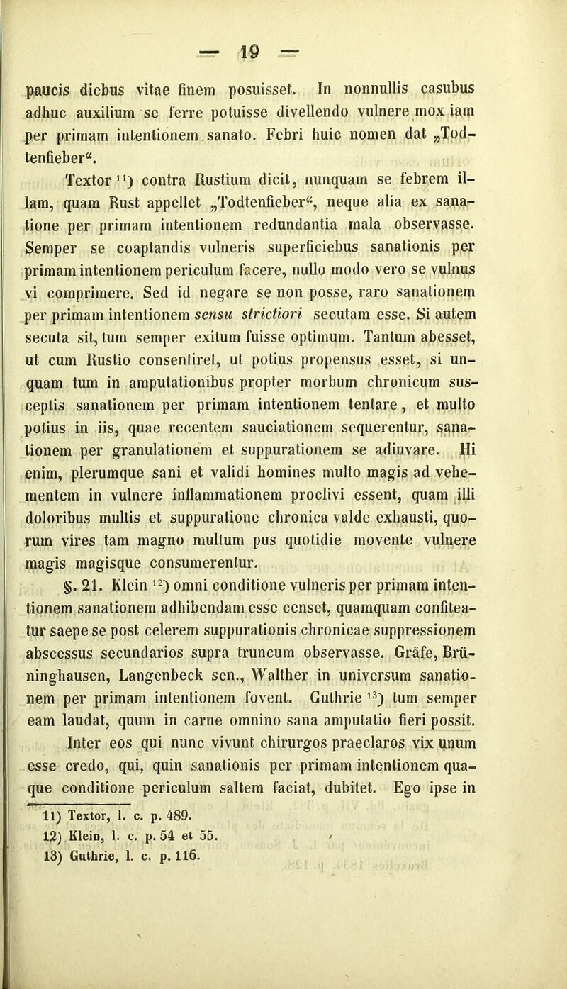 paucis diebus vitae finem posuisset. In nonnullis casubus adhuc auxilium se ferre potuisse divellendo vulnere mox iam per primam intentionem sanato. Febri huic nomen dat „Tod- tenfieber“. Textor11) contra Rustium dicit, nunquam se febrem il- lam, quam Rust appellet „Todtenfieber“, neque alia ex sana- tione per primam intentionem redundantia mala observasse. Semper se coaptandis vulneris superficiebus sanationis per primam intentionem periculum facere, nullo modo vero se vulnus vi comprimere. Sed id negare se non posse, raro sanationem per primam intentionem sensu strictiori secutam esse. Si autem secuta sit, tum semper exitum fuisse optimum. Tantum abesset, ut cum Rustio consentiret, ut potius propensus esset, si un- quam tum in amputationibus propter morbum chronicum sus- ceptis sanationem per primam intentionem tenlare, et multo potius in iis, quae recentem sauciationem sequerentur, sana- tionem per granulationem et suppurationem se adiuvare. Hi enim, plerumque sani et validi homines multo magis ad vehe- mentem in vulnere inflammationem proclivi essent, quam illi doloribus multis et suppuratione chronica valde exhausti, quo- rum vires tam magno multum pus quotidie movente vulnere magis magisque consumerentur. §. 21. Klein 12) omni conditione vulneris per primam inten- tionem sanationem adhibendam esse censet, quamquam confitea- tur saepe se post celerem suppurationis chronicae suppressionem abscessus secundarios supra truncum observasse. Grafe, Brii- ninghausen, Langenbeck sen., Waltlier in universum sanatio- nem per primam intentionem fovent. Guthrie 13) tum semper eam laudat, quum in carne omnino sana amputatio fieri possit. Inter eos qui nunc vivunt chirurgos praeclaros vix unum esse credo, qui, quin sanationis per primam intentionem qua- que conditione periculum saltem faciat, dubitet. Ego ipse in 11) Textor, 1. c. p. 489. 12) Klein, 1. c. p. 54 et 55. < 13) Guthrie, 1. c. p. 116.