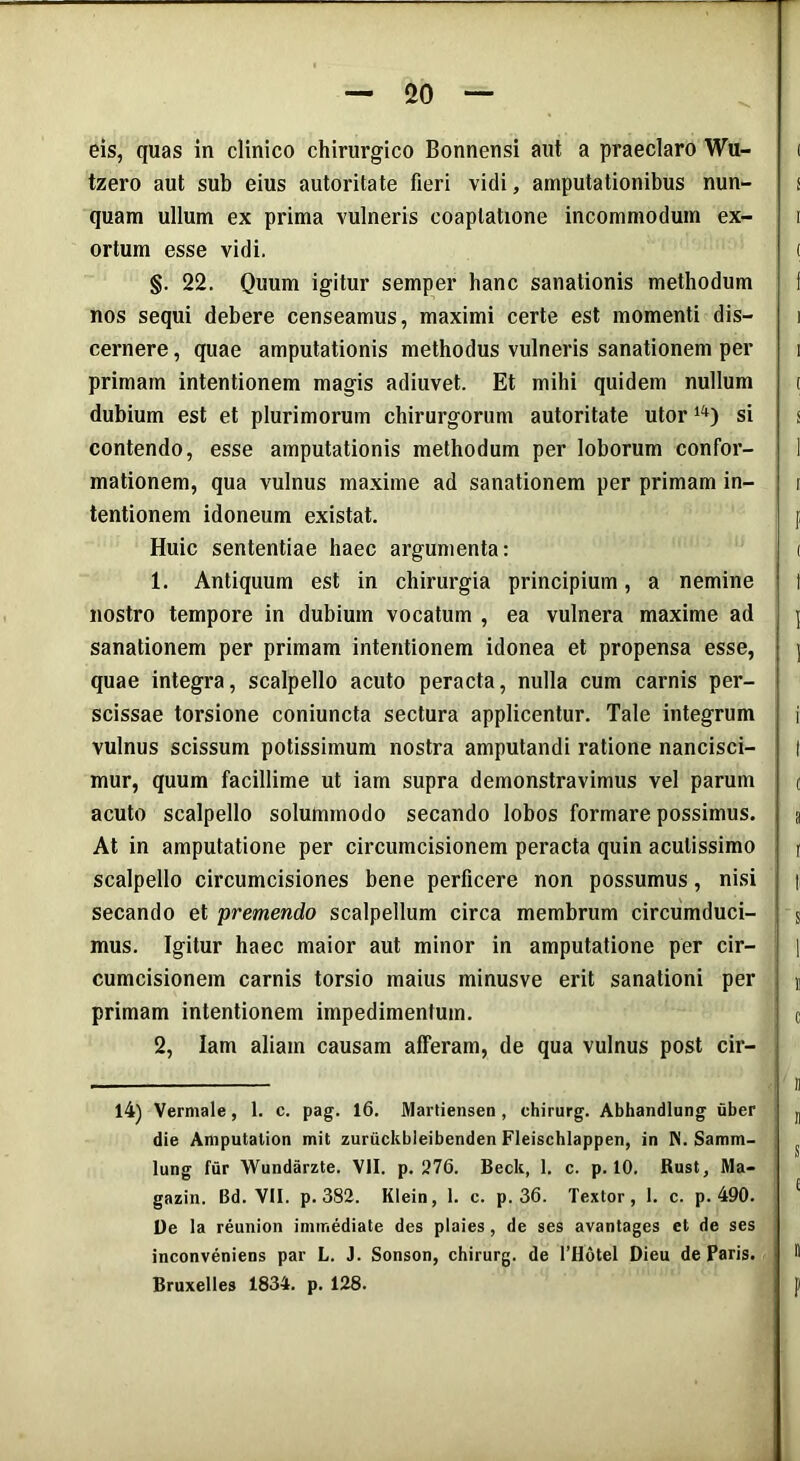 eis, quas in clinico chirurgico Bonnensi aut a praeclaro Wu- ( tzero aut sub eius autoritate fieri vidi, amputationibus nun- i quam ullum ex prima vulneris coaptatione incommodum ex- i ortum esse vidi. ( §. 22. Quum igitur semper hanc sanationis methodum f nos sequi debere censeamus, maximi certe est momenti dis- i cernere, quae amputationis methodus vulneris sanationem per i primam intentionem magis adiuvet. Et mihi quidem nullum t dubium est et plurimorum chirurgorum autoritate utor14) si s contendo, esse amputationis methodum per loborum confor- 1 mationem, qua vulnus maxime ad sanationem per primam in- i tentionem idoneum existat. f Huic sententiae haec argumenta: < 1. Antiquum est in chirurgia principium, a nemine t nostro tempore in dubium vocatum , ea vulnera maxime ad \ sanationem per primam intentionem idonea et propensa esse, j quae integra, scalpello acuto peracta, nulla cum carnis per- scissae torsione coniuncta sectura applicentur. Tale integrum j vulnus scissum potissimum nostra amputandi ratione nancisci- | mur, quum facillime ut iam supra demonstravimus vel parum c acuto scalpello solummodo secando lobos formare possimus. a At in amputatione per circumcisionem peracta quin acutissimo [ scalpello circumcisiones bene perficere non possumus, nisi | secando et premendo scalpellum circa membrum circumduci- s mus. Igitur haec maior aut minor in amputatione per cir- ; ] cumcisionem carnis torsio maius minusve erit sanationi per j primam intentionem impedimentum. c 2, Iam aliam causam afferam, de qua vulnus post cir- 14) Vermale, 1. c. pag. 16. Martiensen , chirurg. Abhandlung uber ^ die Amputalion mit zuriickbleibenden Fleischlappen, in N. Samm- j ^ lung fur Wundarzte. VII. p. 276. Beck, 1. c. p. 10. Rust, Ma- gazin. Bd. VII. p. 382. Klein, 1. c. p. 36. Textor, 1. c. p. 490. C De la reunion immediate des plaies, de ses avantages et de ses inconveniens par L. J. Sonson, chirurg. de 1’Hotel Dieu de Paris.  Bruxelies 1834. p. 128. J)