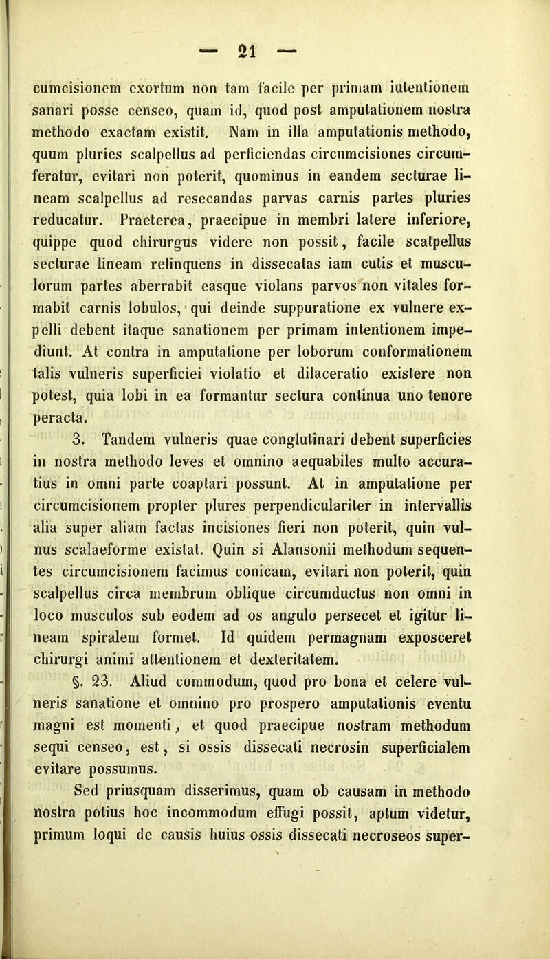 cumcisionem exortum non tam facile per primam iutentionem sanari posse censeo, quam id, quod post amputationem nostra methodo exactam existit. Nam in illa amputationis methodo, quum pluries scalpellus ad perficiendas circumcisiones circum- feratur, evitari non poterit, quominus in eandem secturae li- neam scalpellus ad resecandas parvas carnis partes pluries reducatur. Praeterea, praecipue in membri latere inferiore, quippe quod chirurgus videre non possit, facile scatpellus secturae lineam relinquens in dissecatas iam cutis et muscu- lorum partes aberrabit easque violans parvos non vitales for- mabit carnis lobulos, qui deinde suppuratione ex vulnere ex- pelli debent itaque sanationem per primam intentionem impe- diunt. At contra in amputatione per loborum conformationem talis vulneris superficiei violatio et dilaceratio existere non potest, quia lobi in ea formantur sectura continua uno tenore peracta. 3. Tandem vulneris quae conglutinari debent superficies in nostra methodo leves et omnino aequabiles multo accura- tius in omni parte coaptari possunt. At in amputatione per circumcisionem propter plures perpendiculariter in intervallis alia super aliam factas incisiones fieri non poterit, quin vul- nus scalaeforme existat. Quin si Alansonii methodum sequen- tes circumcisionem facimus conicam, evitari non poterit, quin scalpellus circa membrum oblique circumductus non omni in loco musculos sub eodem ad os angulo persecet et igitur li- neam spiralem formet. Id quidem permagnam exposceret chirurgi animi attentionem et dexteritatem. §. 23. Aliud commodum, quod pro bona et celere vul- neris sanatione et omnino pro prospero amputationis eventu magni est momenti, et quod praecipue nostram methodum sequi censeo, est, si ossis dissecati necrosin superficialem evitare possumus. Sed priusquam disserimus, quam ob causam in methodo nostra potius hoc incommodum effugi possit, aptum videtur, primum loqui de causis huius ossis dissecati necroseos super-