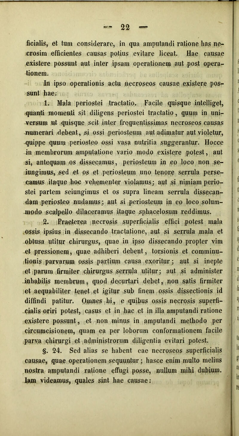 ficialis, et tum considerare, in qua amputandi ratione has ne- crosim efficientes causas potius evitare liceat. Hae causae existere possunt aut inter ipsam operationem aut post opera- tionem. In ipso operationis actu necroseos causae existere pos- sunt hae; 1. Mala periostei tractatio. Facile quisque intelliget, quanti momenti sit diligens periostei tractatio, quum in uni- versum ut quisque scit inter frequentissimas necroseos causas numerari debeat, si ossi periosteum aut adimatur aut violetur, quippe quum periosteo ossi vasa nutritia suggerantur. Hocce in membrorum amputatione vario modo existere potest, aut si, antequam os dissecamus, periosteum in eo loco non se- iungimus, sed et os et periosteum uno tenore serrula perse- camus itaque hoc vehementer violamus; aut si nimiam perio- stei partem seiungimus et os supra lineam serrula dissecan- dam periosteo nudamus; aut si periosteum in eo loco solum- modo scalpello dilaceramus itaque sphacelosum reddimus. 2. Praeterea necrosis superficialis effici potest mala ossis ipsius in dissecando tractatione, aut si serrula mala et obtusa utitur chirurgus, quae in ipso dissecando propter vim et pressionem, quae adhiberi debent, torsionis et comminu- tionis parvarum ossis partium causa exoritur; aut si inepte et parum firmiter chirurgus serrpla utitur; aut si administer inhabilis membrum, quod decurtari debet, non satis firmiter et aequabiliter tenet et igitur sub finem ossis dissectionis id diffindi patitur. Omnes hi, e quibus ossis necrosis superfi- cialis oriri potest, casus et in hac et in illa amputandi ratione existere possunt, et non minus in amputandi methodo per circumcisionem, quam ea per loborum conformationem facile parva chirurgi et administrorum diligentia evitari potest. §. 24. Sed alias se habent eae necroseos superficialis causae, quae operationem sequuntur; hasce enim multo melius nostra amputandi ratione effugi posse, nullum mihi dubium. Iam videamus, quales sint hae causae: