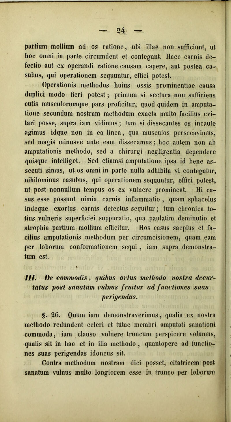 partium mollium ad os ratione, ubi illae non sufficiunt, ut hoc omni in parte circumdent et contegant. Haec carnis de- fectio aut ex operandi ratione causam capere, aut postea ca- subus, qui operationem sequuntur, effici potest. Operationis methodus huius ossis prominentiae causa duplici modo fieri potest; primum si sectura non sufficiens culis musculorumque pars proficitur, quod quidem in amputa- tione secundum nostram methodum exacta multo facilius evi- tari posse, supra iam vidimus; tum si dissecantes os incaute agimus idque non in ea linea, qua musculos persecavimus, sed magis minusve ante eam dissecamus; hoc autem non ab amputationis methodo, sed a chirurgi negligentia dependere quisque intelliget. Sed etiamsi amputatione ipsa id bene as- secuti simus, ut os omni in parte nulla adhibita vi contegatur, nihilominus casubus, qui operationem sequuntur, effici potest, ut post nonnullum tempus os ex vulnere promineat. Hi ca- sus esse possunt nimia carnis inflammatio , quam sphacelus indeque exortus carnis defectus sequitur; tum chronica to- tius vulneris superficiei suppuratio, qua paulatim deminutio et atrophia partium mollium efficitur. Hos casus saepius et fa- cilius amputationis methodum per circumcisionem, quam eam per loborum conformationem sequi , iam supra demonstra- tum est. III. De commodis, quibus artus methodo nostra decur- tatus post sanatum vulnus fruitur ad functiones suas periyendas. §. 26. Quum iam demonstraverimus, qualia ex nostra methodo redundent celeri et tutae membri amputati sanationi commoda, iam clauso vulnere truncum perspicere volumus, qualis sit in hac et in illa methodo , quantopere ad functio- nes suas perigendas idoneus sit. Contra methodum nostram dici posset, citatricem post sanatum vulnus multo longiorem esse in trunco per loborum