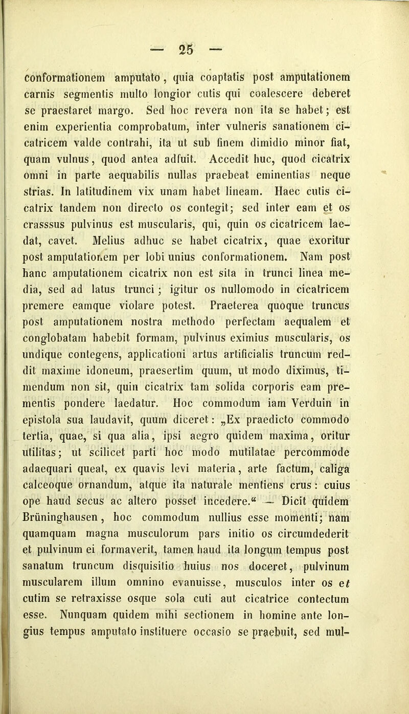 conformationem amputato, quia coaptatis post amputationem carnis segmentis multo longior cutis qui coalescere deberet se praestaret margo. Sed hoc revera non ita se habet; est enim experientia comprobatum, inter vulneris sanationem ci- catricem valde contrahi, ita ut sub finem dimidio minor fiat, quam vulnus, quod antea adfuit. Accedit huc, quod cicatrix omni in parte aequabilis nullas praebeat eminentias neque strias. In latitudinem vix unam habet lineam. Haec cutis ci- catrix tandem non directo os contegit; sed inter eam et os crasssus pulvinus est muscularis, qui, quin os cicatricem lae- dat, cavet. Melius adhuc se habet cicatrix, quae exoritur post amputationem per lobi unius conformationem. Nam post hanc amputationem cicatrix non est sita in trunci linea me- dia, sed ad latus trunci; igitur os nullomodo in cicatricem premere eamque violare potest. Praeterea quoque truncus post amputationem nostra methodo perfectam aequalem et conglobatam habebit formam, pulvinus eximius muscularis, os undique contegens, applicationi artus artificialis truncum red- dit maxime idoneum, praesertim quum, ut modo diximus, ti- mendum non sit, quin cicatrix tam solida corporis eam pre- mentis pondere laedatur. Hoc commodum iam Yerduin in epistola sua laudavit, quum diceret: „Ex praedicto commodo tertia, quae, si qua alia, ipsi aegro quidem maxima, oritur utilitas; ut scilicet parti hoc modo mutilatae percommode adaequari queat, ex quavis levi materia, arte factum, caliga calceoque ornandum, atque ita naturale mentiens crus : cuius ope haud secus ac altero posset incedere.“ — Dicit quidem Briininghausen, hoc commodum nullius esse momenti; nam quamquam magna musculorum pars initio os circumdederit et pulvinum ei formaverit, tamen haud ita longum tempus post sanatum truncum disquisitio huius nos doceret, pulvinum muscularem illum omnino evanuisse, musculos inter os et cutim se retraxisse osque sola cuti aut cicatrice contectum esse. Nunquam quidem mihi sectionem in homine ante lon- gius tempus amputato instituere occasio se praebuit, sed mul-