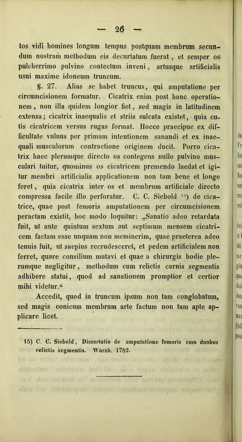 tos vidi homines longum tempus postquam membrum secun- dum nostram methodum eis decurtatum fuerat, et semper os pulcherrimo pulvino contectum inveni, artusque artificialis usui maxime idoneum truncum. §. 27. Alias se habet truncus, qui amputatione per circumcisionem formatur. Cicatrix enim post hanc operatio- nem , non illa quidem longior fiet, sed magis in latitudinem extensa; cicatrix inaequalis et striis sulcata existet, quia cu- tis cicatricem versus rugas format. Hocce praecipue ex dif- ficultate vulnus per primam intentionem sanandi et ex inae- quali musculorum contractione originem ducit. Porro cica- trix haec plerumque directo os contegens nullo pulvino mus- culari tuitur, quominus os cicatricem premendo laedat et igi- tur membri artificialis applicationem non tam bene et longe feret, quia cicatrix inter os et membrum artificiale directo compressa facile illo perforatur. C. C. Siebold 15) de cica- trice, quae post femoris amputationem per circumcisionem peractam existit, hoc modo loquitur: „Sanatio adeo retardata fuit, ut ante quintum sextum aut septimum mensem cicatri- cem factam esse unquam non meminerim, quae praeterea adeo tenuis fuit, ut saepius recrudesceret, et pedem artificialem non ferret, quare consilium mutavi et quae a chirurgis hodie ple- rumque negligitur, methodum cum relictis carnis segmentis adhibere statui, quod ad sanationem promptior et certior mihi videtur.“ Accedit, quod in truncum ipsum non tam conglobatum, sed magis conicum membrum arte factum non tam apte ap- plicare licet. 15) C. C. Siebold, Dissertatio de amputatione femoris cum duobus relictis segmentis. Wurzb. 1782.