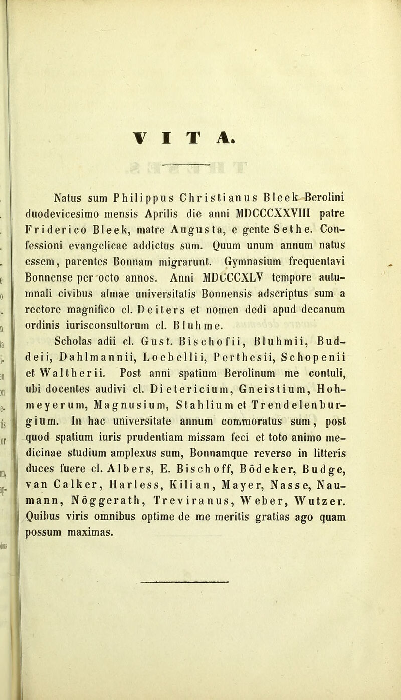 VITA Natus sum Philippus Christianus Bleek Berolini duodevicesimo mensis Aprilis die anni MDCCCXXVIIl patre Friderico Bleek, matre Augusta, e gente Sethe. Con- fessioni evangelicae addictus sum. Quum unum annum natus essem, parentes Bonnam migrarunt. Gymnasium frequentavi Bonnense per octo annos. Anni MDCCCXLV tempore autu- mnali civibus almae universitatis Bonnensis adscriptus sum a rectore magnifico cl. De iter s et nomen dedi apud decanum ordinis iurisconsullorum cl. Bluhrne. Scholas adii cl. Gust. Bischofii, Bluhmii, Bud- deii, Dahlmannii, Loebellii, Perthesii, Schopenii etWaltherii. Post anni spatium Berolinum me contuli, ubi docentes audivi cl. Dietericium, Gneistium, Hoh- meyerum, Magnusium, StahliumetTrendelenbur- gium. In hac universitate annum commoratus sum, post quod spatium iuris prudentiam missam feci et toto animo me- dicinae studium amplexus sum, Bonnamque reverso in litteris duces fuere c-1. Albers, E. Bischoff, Bodeker, Budge, van Calker, Harless, Kilian, Mayer, Nasse, Nau- mann, Noggerath, Treviranus, Weber, Wutzer. Quibus viris omnibus optime de me meritis gratias ago quam possum maximas.