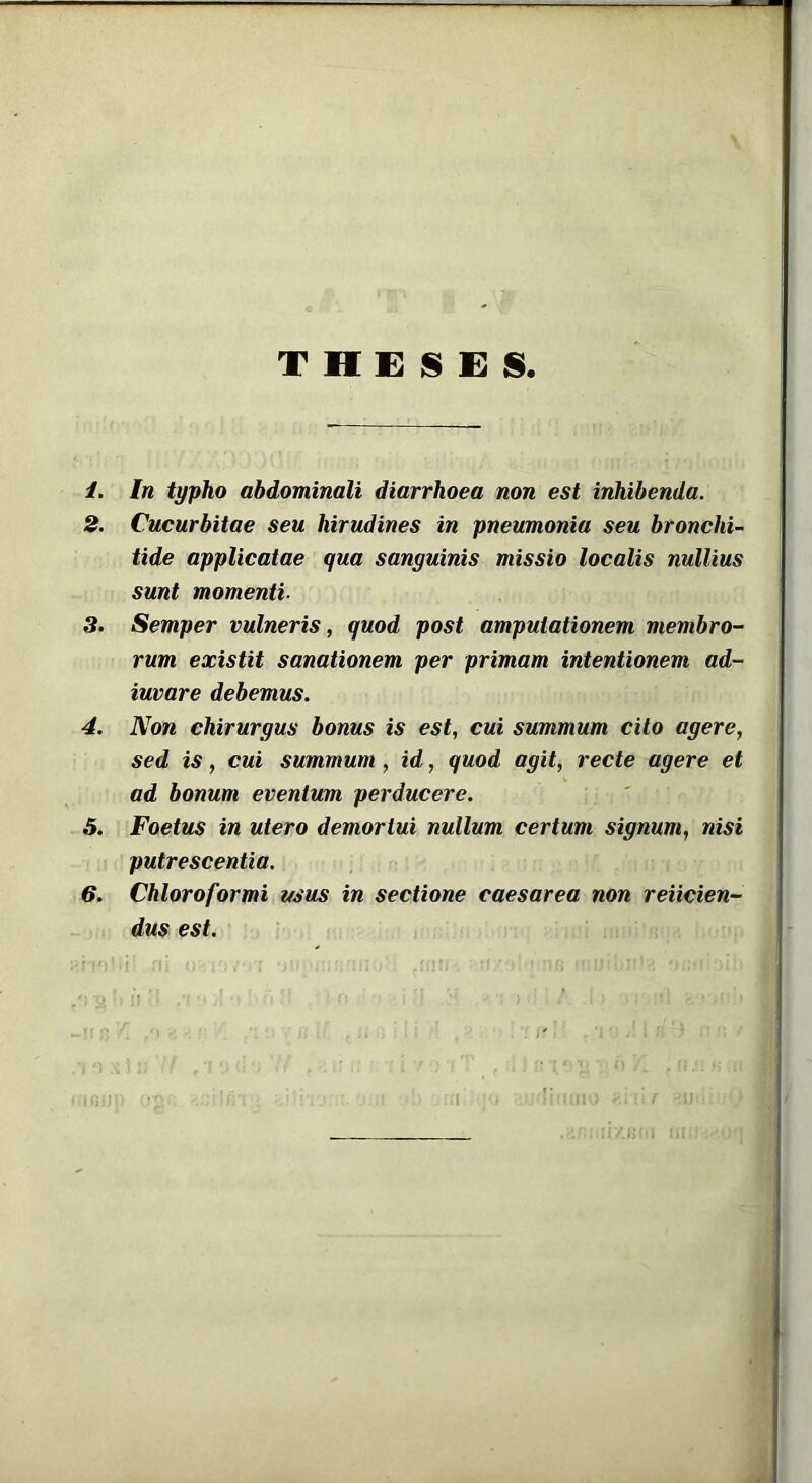 THESES. /. In typho abdominali diarrhoea non est inhibenda. 2. Cucurbitae seu hirudines in pneumonia seu bronchi- tide applicatae qua sanguinis missio localis nullius sunt momenti- 3. Semper vulneris, quod post amputationem membro- rum existit sanationem per primam intentionem ad- iuvare debemus. 4. Non chirurgus bonus is est, cui summum cito agere, sed is, cui summum , id, quod agit, recte agere et ad bonum eventum perducere. 5. Foetus in utero demortui nullum certum signum, nisi putrescentia. 6. Chloroformi usus in sectione caesarea non reiicien- dus est.