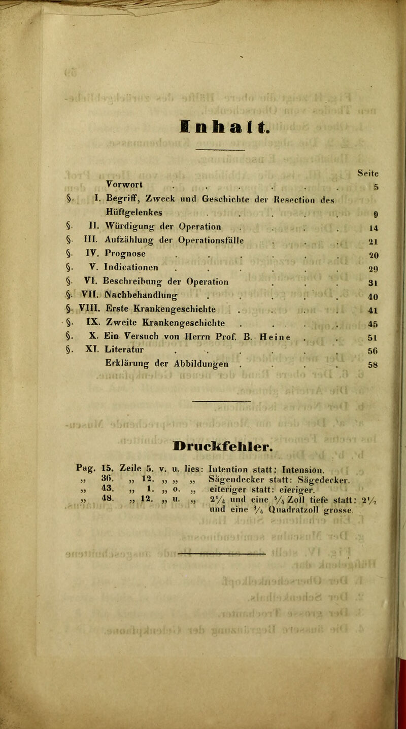 Inhalt Seite Vorwort ...... 5 §. I. Begriff, Zweck und Geschichte der Resection des Hüftgelenkes .... 9 § II. Würdigung der Operation .... 14 § III. Aufzählung der Operationsfälle ... ‘21 §■ IV. Prognose ...... 20 §, V. Indicationen ...... 29 §• VI. Beschreibung der Operation . . . 31 §• VII. Nachbehandlung ..... 40 §. VIII. Erste Krankengeschichte .... 41 §. IX. Zweite Krankengeschichte .... 45 §. X. Ein Versuch von Herrn Prof. B. Heine . . 51 §. XI. Literatur ...... 50 Erklärung der Abbildungen . . . . 5ö Druckfehler. Pag. 15. Zeile. 5. v. u. lies: Intention statt: Intension. j> 30. >, 12. „ „ „ Sägendecker statt: Sägedecker. » 43. „ 1. „ o. „ eiteriger statt: eieriger. „ 48. „ 12. „ u. „ 2'/4 und eine % Zoll tiefe statt: 2% und eine 3/4 Quadratzoll grosse.