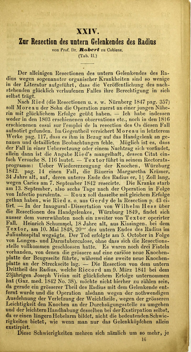 XXIV. Zur Resection des untern Gelenkendes des Radius von Prof. Dr. Hohert zu Coblenz. (Tab. II.) Der alleinigen Eesectionen des untern Gelenkendes des Ea- dius wegen sogenannter organischer Krankheiten sind so wenige in der Literatur aufgetührt, dass die Veröffentlichung des nach- stehenden glücklich verlaufenen Falles ihre Berechtigung in sich selbst trägt. Nach Eied (die Eesectionen u. s, w. Nürnberg 1847 pag. 357) soll Moreau der Sohn die Operation zuerst an einer jungen Nähe- rin mit glücklichem Erfolge geübt haben. — Ich habe indessen weder in den 1803 erschienenen observations etc., noch in den 1816 erschienenen essai sur l’emploi de la resection des Os diesen Fall aufnotirt gefunden. Im Gegentheil versichert Moreau in letzterem Werke pag. 117, dass es ihm in Bezug auf das Handgelenk an ge- nauen und detaillirten Beobachtungen fehle. Möglich ist es, dass der Fall in einer Uebersetzung oder einem Nachtrag sich vorfindet, allein dann ist die Angabe Eied’s mangelhaft, dessen Citat ein- fach Versuche S. 116 lautet. — Tex tor führt in seinem Eectorats- programm: Ueber Wiedererzeugung der Knochen, Würzburg 1842. pag. 14 einen Fall, die Bäuerin Margaretha Krämer, 34 Jahre alt, auf, deren unteres Ende des Eadius er, 1^ Zoll lang, wegen Caries am 7. September 1842 resecirte. Die Kranke starb am 13. September, also sechs Tage nach der Operation in Folge von Infectio purulenta. — Eoux soll dasselbe mit gleichem Erfolge gethan haben, wie Eied s. o. aus Gerdy de la Eesection p. 43 ci- tirt. —In der Inaugural-Dissertation von Wilhelm Hess über die Eesectionen des Handgelenkes, Würzburg 1849, findet sich ausser dem vorerwähnten noch ein zweiter von Textor operirter Fall. Heinrich Schummel, 18 Jahre alt, aus Kissingen, bei dem Textor, am 10. Mai 1848, 20' des untern Endes des Eadius im Juliushospital wegsägte. Der Tod erfolgte am 5. October in Folge von Lungen- und Darmtuberculose, ohne dass sich die Eesections- stelle vollkommen geschlossen hatte. Es waren noch drei Fisteln vorhanden, von denen die grössere auf eine cariöse neue Knochen- platte der Beugeseite führte, während eine zweite neue Knochen- platte an der Streckseite lag. — Die Eesection von dem untern Drittheil des Eadius, welche Eiccord am 9. März 1841 bei dem 23jährigen Joseph Vivian mit glücklichem Erfolge unternommen hat (Gaz. med. 1842 No. 38), möchte nicht hierher zu zählen sein, da gerade ein grösserer Theil des Eadius mit dem Gelenkende ent- fernt wurde und die Operation alsdann wegen der nothwendigen Ausdehnung der Verletzung der Weichtheile, wegen der grösseren Leichtigkeit den Knochen an der Durchsägungsstelle zu umgehen und der leichtern Handhabung desselben bei der Exstirpation selbst, da er einen längern Hebelarm bildet, nicht die bedeutenden Schwie- rigkeiten bietet, wie wenn man nur das Gelenkköpfchen allein exstirpirt. Diese Schwierigkeiten mehren sich nämlich um so mehr, je