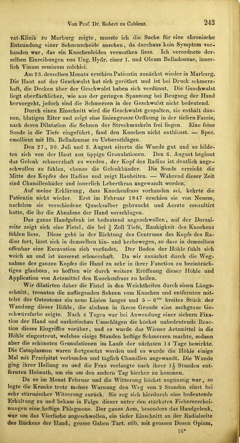 vat-Klinik zu Marburg zeigte, musste icli die Sache für eine chronische Entzündung einer Sehnenscheide ansehen, da durchaus kein Symptom vor- handen war, das ein Knochenleiden vermuthen Hess. Ich verordnete der- selben Einreibungen von Ung. Hydr. einer 1. und Oleum Belladonnae, inner- lich Vinum seminum colchici. Am 2 3. desselben Monats erschien Patientin zunächst wieder in Marburg. Die Haut auf der Geschwulst hat sich geröthet und ist bei Druck schmerz- haft, die Decken über der Geschwulst haben sich verdünnt. Die Geschwulst Hegt oberflächlicher, wie aus der geringen Spannung bei Beugung der Hand hervorgeht, jedoch sind die Schmerzen in der Geschwulst nicht bedeutend. Durch einen Einschnitt wird die Geschwulst gespalten, sie enthält dün- nen, blutigen Eiter und zeigt eine Hniengrosse Oeffnung in der tiefem Fascie, nach deren Dilatation die Sehnen der Streckmuskeln frei Hegen. Eine feine Sonde in die Tiefe eingeführt, fand den Knochen nicht entblösst. — Spec. eraollient mit Hb. Belladonnae zu Ueberschlägen. Den 27., 30. Juli und 3. August eiterte die Wunde gut und es bilde- ten sich von der Haut aus üppige Granulationen. Den G. August beginnt das Gelenk schmerzhaft zu werden, der Kopf des Radius ist deutlich ange- schwollen zu fühlen, ebenso die Gelenkbänder. Die Sonde erreicht die Mitte des Kopfes des Radius und zeigt Rauheiten. — Während dieser Zeit sind Chamillenbäder und innerlich Leberthran angewandt worden. Auf meine Erklärung, dass Knochenfrass vorhanden sei, kehrte die Patientin nicht wieder. Erst im Februar 1847 erschien sie von Neuem, nachdem sie verschiedene Quacksalber gebraucht und Aerzte consultirt hatte, die ihr die Abnahme der Hand vorschlugen. Das ganze Handgelenk ist bedeutend angeschwollen, auf der Dorsal- seite zeigt sich eine Fistel, die bei | Zoll Tiefe, Rauhigkeit des Knochens fühlen Hess. Diese geht in der Richtung des Centrums des Kopfs des Ra- dius fort, lässt sich in demselben hin- und herbewegen, so dass in demselben offenbar eine Excavation sich vorfindet. Der Boden der Höhle fühlt sich weich an und ist äusserst schmerzhaft. Da wir zunächst durch die Weg- nahme des ganzen Kopfes die Hand zu sehr in ihrer Function zu beeinträch- tigen glaubten, so hofften wir durch weitere Eröffnung dieser Höhle und Application von Aetzmittel den Knochenfrass zu heilen. Wir dilatirten daher die Fistel in den Weiehtheilen durch einen Längs- schnitt, trennten die aufliegenden Sehnen vom Knochen und entfernten mit- telst des Osteotoms ein neun Linien langes und 5 — G' breites Stück der Wandung dieser Höhle, die alsdann in ihrem Grunde eine aschgraue Ge- schwürsfarbe zeigte. Nach 4 Tagen war bei Anwendung einer sichern Fixa- tion der Hand und narkotischen Umschlägen die höchst unbedeutende Reac- tion dieses Eingriffes vorüber, und es wurde das Wiener Aetzmittel in die Höhle eingestreut, welches einige Stunden heftige Schmerzen machte, sodann aber die schönsten Granulationen im Laufe der nächsten 14 Tage bewirkte. Die Cataplasmen waren fortgesetzt worden und es wurde die Höhle einige Mal mit Pracipitat verbunden und täglich Chamillen angewandt. Die Wunde ging ihrer Heilung zu und die Frau verlangte nach ihrer Stunden ent- fernten Heimath, um ein um den andern Tag hierher zu kommen. Da es im Monat Februar und die Witterung höchst ungünstig war, so legte die Kranke trotz meiner Warnung den Weg von 2 Stunden einst bei sehr stürmischer Witterung zurück. Sie zog sich hierdurch eine bedeutende Erkältung zu und bekam in Folge dieser unter den stärksten Fiebererschei- nungen eine.heftige Phlegmone. Der ganze Arm, besonders das Handgelenk, war um das Vierfache angesehwollen, ein tiefer Einschnitt an der Radialseite des Rückens der Hand, gi-osse Gaben Tart. stib, mit grossen Dosen Opium, IG»