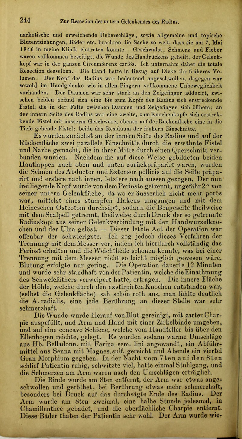narkotische und erweichende Ueberschläge, sowie allgemeine und topische Blutentziehungen, Bäder etc. brachten die Sache so weit, dass sie am 7. Mai 1840 in meine Klinik eintreten konnte. Geschwulst, Schmerz und Fieber waren vollkommen beseitigt, die Wunde des Handrückens geheilt, der Gelenk- kopf war in der ganzen Circumferenz cariös. Ich unternahm daher die totale Resection desselben. Die Hand hatte in Bezug auf Dicke ihr früheres Vo- lumen. Der Kopf des Radius war bedeutend angeschwollen, dagegen war sowohl im Handgelenke wie in allen Fingern vollkommene Unbeweglichkeit vorhanden. Der Daumen war sehr stark an den Zeigefinger adducirt, zwi- schen beiden befand sich eine bis zum Kopfe des Radius sich erstreckende Fistel, die in der Falte zwischen Daumen und Zeigefinger sich öffnete; an der Innern Seite des Radius war eine zweite, zum Knochenkopfe sich erstrek- kende Fistel mit äusserm Geschwüre, ebenso auf der Rückenfläche eine in die Tiefe gehende Fistel: beide das Residuum der frühem Einschnitte. Es wurden zunächst an der Innern Seite des Radius und auf der Rückenfläche zwei parallele Einschnitte durch die erwähnte Fistel und Narbe gemacht, die in ihrer Mitte durch einen Querschnitt ver- bunden wurden. Nachdem die auf diese Weise gebildeten beiden Hautlappen nach oben und unten zurückpräparirt waren, wurden die Sehnen des Abductor und Extensor pollicis auf die Seite präpa- rirt und erstere nach innen, letztere nach aussen gezogen. Der nun frei liegende Kopf wurde von dem Perioste getrennt, ungefähr 2 von seiner untern Gelenkfläche, da wo er äusserlich nicht mehr porös war, mittelst eines stumpfen Hakens umgangen und mit dem Heineschen Osteotom durchsägt, sodann die Beugeseite theilweise mit demScalpell getrennt, theilweise durch Druck der so getrennte Radiuskopf aus seiner Gelenkverbindung mit den Handwurzelkno- chen und der Ulna gelöst. — Dieser letzte Act der Operation war offenbar der schwierigste. Ich zog jedoch dieses Verfahren der Trennung mit dem Messer vor, indem ich hierdurch vollständig das Periost erhalten und die Weichtheile schonen konnte, was bei einer Trennung mit dem Messer nicht so leicht möglich gewesen wäre. Blutung erfolgte nur gering. Die Operation dauerte 12 Minuten und wurde sehr standhaft von der Patientin, welche dieEinathmung des Schwefeläthers verweigert hatte, ertragen. Die innere Fläche der Höhle, welche durch den exstirpirten Knochen entstanden war, (selbst die Gelenkfläche) sah schön roth aus, man fühlte deutlich die A. radialis, eine jede Berührung an dieser Stelle war sehr schmerzhaft. Die Wunde wurde hierauf vonBlut gereinigt, mit zarter Char- pie ausgefüllt, und Arm und Etand mit einer Zirkelbinde umgeben, und auf eine concave Schiene, welche vom Ilandteller bis über den Ellenbogen reichte, gelegt. Es wurden sodann warme Umschläge aus Hb. Belladonn. mit Farina sem. lini angewandt, ein Abführ- mittel aus Senna mit Magues.sulf. gereicht und Abends ein viertel Gran Morphium gegeben. In der Nacht vom 7ten auf den 8ten schlief Patientin ruhig, schwitzte viel, hatte einmal Stuhlgang, und die Schmerzen am Arm waren nach den Umschlägen erträglich. Die Binde wurde am 8ten entfernt, der Arm war etwas ange- schwollen und geröthet, bei Berührung etwas mehr schmerzhaft, besonders bei Druck auf das durchsägte Ende des Radius. Der Arm wurde am 8ten zweimal, eine halbe Stunde jedesmal, in Chamillenthee gebadet, und die oberflächliche Charpie entfernt. Diese Bäder thaten der Patientin sehr wohl. Der Ai’ra wurde wie*