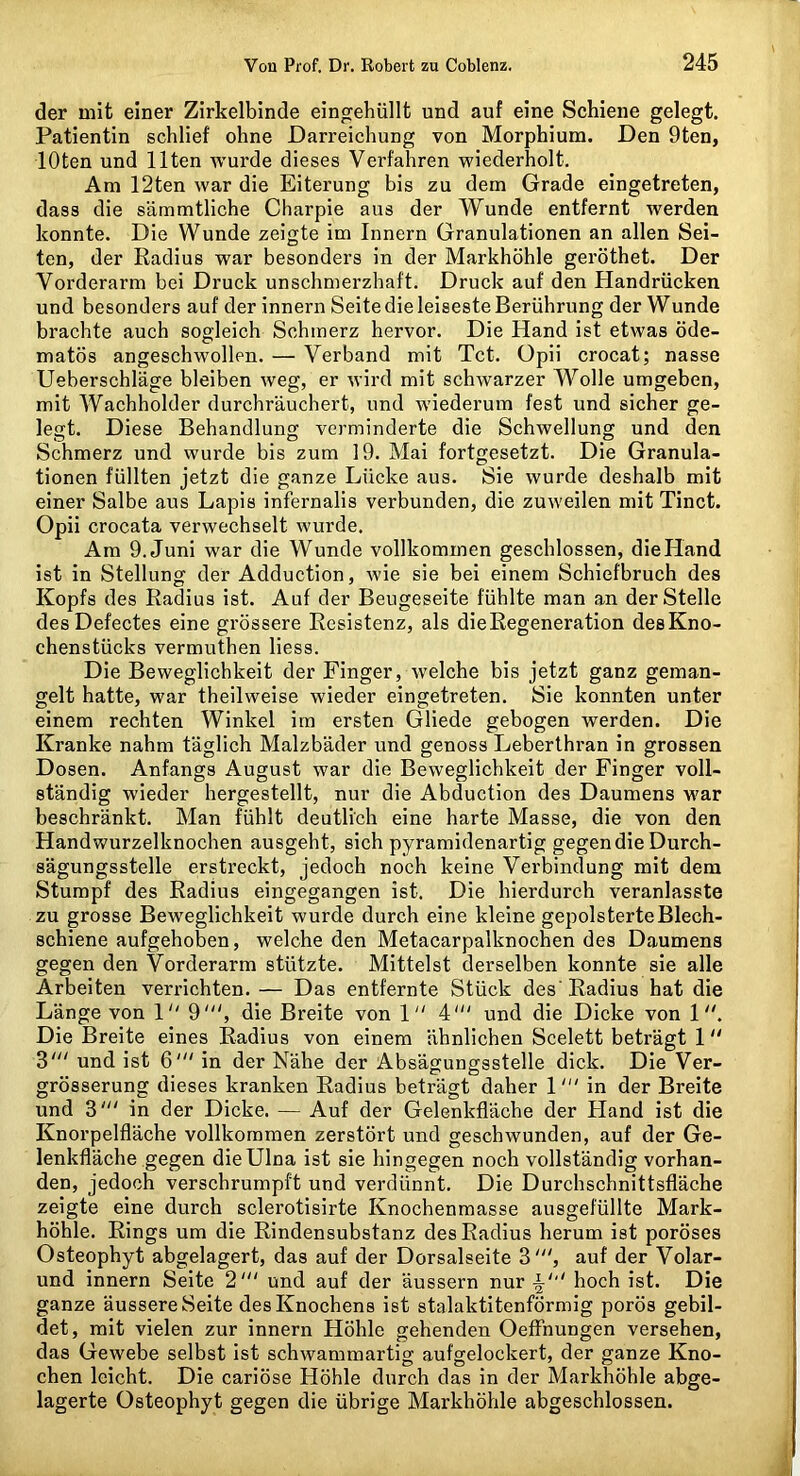 der mit einer Zirkelbinde eingehüllt und auf eine Schiene gelegt. Patientin schlief ohne Darreichung von Morphium. Den 9ten, loten und Ilten wurde dieses Verfahren wiederholt. Am 12ten war die Eiterung bis zu dem Grade eingetreten, dass die sämmtliche Charpie aus der Wunde entfernt werden konnte. Die Wunde zeigte im Innern Granulationen an allen Sei- ten, der Radius war besonders in der Markhöhle geröthet. Der Vorderarm bei Druck unschmerzhaft. Druck auf den Handrücken und besonders auf der innern Seitedieleiseste Berührung der Wunde brachte auch sogleich Schmerz hervor. Die Hand ist etwas öde- matös angeschwollen. — Verband mit Tct. üpii crocat; nasse Ueberschläge bleiben weg, er wird mit schwarzer Wolle umgeben, mit Wachholder durchräuchert, und wiederum fest und sicher ge- legt. Diese Behandlung verminderte die Schwellung und den Schmerz und wurde bis zum 19. Mai fortgesetzt. Die Granula- tionen füllten jetzt die ganze Lücke aus. Sie wurde deshalb mit einer Salbe aus Lapis infernalis verbunden, die zuweilen mit Tinct. Opii crocata verwechselt wurde. Am 9. Juni war die Wunde vollkommen geschlossen, die Hand ist in Stellung der Adduction, wie sie bei einem Schiefbruch des Kopfs des Radius ist. Auf der Beugeseite fühlte man an der Stelle des Defectes eine grössere Resistenz, als die Regeneration desKno- chenstücks vermuthen liess. Die Beweglichkeit der Finger, welche bis jetzt ganz geman- gelt hatte, war theilweise wieder eingetreten. Sie konnten unter einem rechten Winkel im ersten Gliede gebogen werden. Die Kranke nahm täglich Malzbäder und genoss Leberthran in grossen Dosen. Anfangs August war die Beweglichkeit der Finger voll- ständig wieder hergestellt, nur die Abduction des Daumens war beschränkt. Man fühlt deutlich eine harte Masse, die von den Handwurzelknochen ausgeht, sich pyramidenartig gegen die Durch- sägungsstelle erstreckt, jedoch noch keine Verbindung mit dem Stumpf des Radius eingegangen ist. Die hierdurch veranlasste zu grosse Beweglichkeit wurde durch eine kleine gepolsterte Blech- schiene aufgehoben, welche den Metacarpalknochen des Daumens gegen den Vorderarm stützte. Mittelst derselben konnte sie alle Arbeiten verrichten. — Das entfernte Stück des' Radius hat die Länge von 1 9', die Breite von 1 4' und die Dicke von 1 Die Breite eines Radius von einem ähnlichen Scelett beträgt 1 und ist 6' in der Nähe der Absägungsstelle dick. Die Ver- grösserung dieses kranken Radius beträgt daher 1in der Breite und 3' in der Dicke. — Auf der Gelenkfläche der Hand ist die Knorpelfläche vollkommen zerstört und geschwunden, auf der Ge- lenkfläche gegen die Ulna ist sie hingegen noch vollständig vorhan- den, jedoch verschrumpft und verdünnt. Die Durchschnittsfläche zeigte eine durch sclerotlsirte Knochenmasse ausgef'üllte Mark- höhle. Rings um die Rindensubstanz des Radius herum ist poröses Osteophyt abgelagert, das auf der Dorsalseite 3', auf der Volar- und innern Seite 2' und auf der äussern nur hoch ist. Die ganze äussere Seite des Knochens ist stalaktitenförmig porös gebil- det, mit vielen zur innern Höhle gehenden Oeffhungen versehen, das Gewebe selbst ist schwammartig aufgelockert, der ganze Kno- chen leicht. Die cariöse Höhle durch das in der Markhöhle abge- lagerte Osteophyt gegen die übrige Markhöhle abgeschlossen.