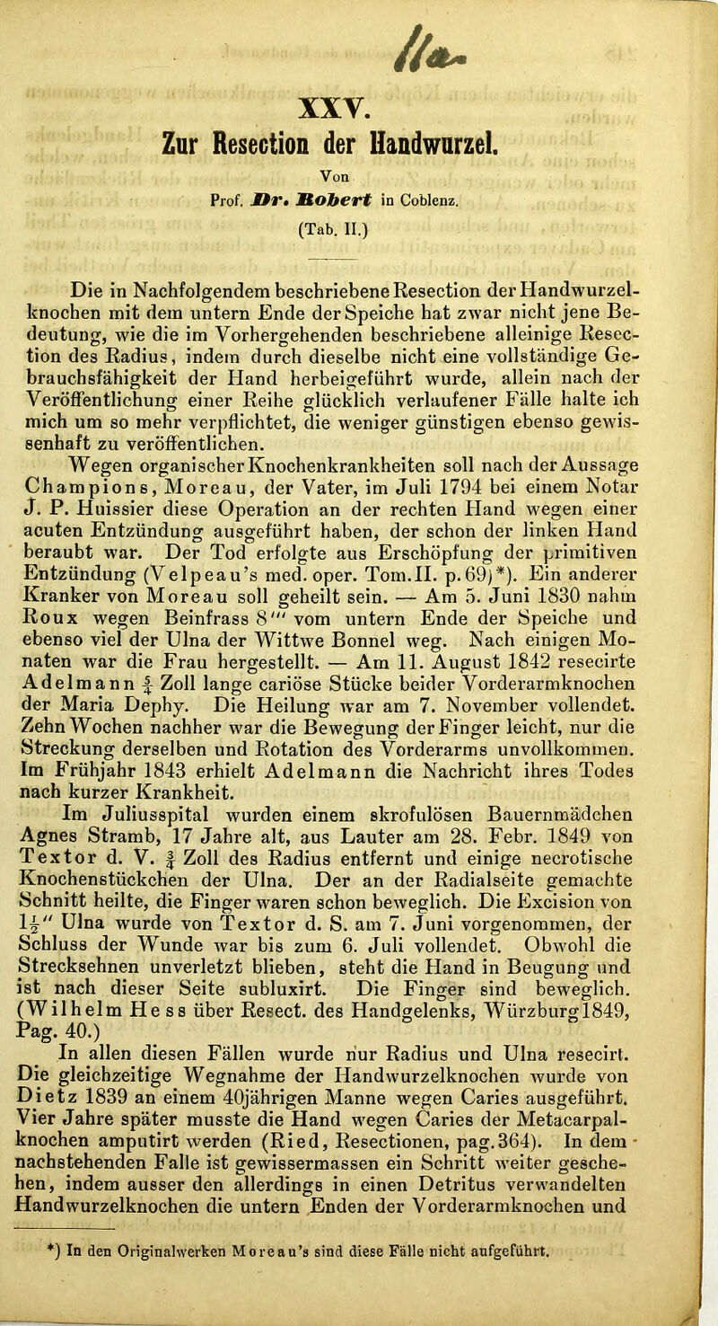 Zur Resection der Handwurzel. Von Prof. Or» J^OJtert in Coblenz. (Tab. II.) Die in Nachfolgendem beschriebene Resection der Handwurzel- knochen mit dem untern Ende der Speiche hat zwar nicht jene Be- deutung, wie die im Vorhergehenden beschriebene alleinige Kesec- tion des Radius, indem durch dieselbe nicht eine vollständige Ge- brauchsfähigkeit der Hand herbeigeführt wurde, allein nach der Veröffentlichung einer Reihe glücklich verlaufener Fälle halte ich mich um so mehr verpflichtet, die weniger günstigen ebenso gewis- senhaft zu veröffentlichen. Wegen organischer Knochenkrankheiten soll nach der Aussage Ch ampions, Moreau, der Vater, im Juli 1794 bei einem Notar J. P. Huissier diese Operation an der rechten Fland wegen einer acuten Entzündung ausgeführt haben, der schon der linken Fland beraubt war. Der Tod erfolgte aus Erschöpfung der primitiven Entzündung (Velpeau’s med. oper. Tom.II. p.69)*). Ein anderer Kranker von Moreau soll geheilt sein. — Am 5. Juni 1830 nahm Roux wegen Beinfrass 8' vom untern Ende der Speiche und ebenso viel der Ulna der Wittwe Bonnei weg. Nach einigen Mo- naten war die Frau hergestellt. — Am 11. August 1842 resecirte Adelmann f Zoll lange cariöse Stücke beider Vorderarmknochen der Maria Dephy. Die Heilung war am 7. November vollendet. Zehn Wochen nachher war die Bewegung der Finger leicht, nur die Streckung derselben und Rotation des Vorderarms unvollkommen. Im Frühjahr 1843 erhielt Adelmann die Nachricht ihres Todes nach kurzer Krankheit. Im Juliusspital wurden einem skrofulösen Bauernmädchen Agnes Stramb, 17 Jahre alt, aus Lauter am 28. Febr. 1849 von Textor d. V. ^ Zoll des Radius entfernt und einige necrotische Knochenstückchen der Ulna. Der an der Radialseite gemachte Schnitt heilte, die Finger waren schon beweglich. Die Excision von 1^ Ulna wurde von Textor d. S. am 7. Juni vorgenommen, der Schluss der Wunde war bis zum 6. Juli vollendet. Obwohl die Strecksehnen unverletzt blieben, steht die Hand in Beugung und ist nach dieser Seite subluxirt. Die Finger sind beweglich. (Wilhelm He ss über Resect. des Handgelenks, Würzburgl849, Pag. 40.) In allen diesen Fällen wurde nur Radius und Ulna resecirt. Die gleichzeitige Wegnahme der Handwurzelknochen wurde von Dietz 1839 an einem 40jährigen Manne wegen Caries ausgeführt. Vier Jahre später musste die Hand wegen Caries der Metacarpal- knochen amputirt werden (Ried, Resectionen, pag.364). In dem • nachstehenden Falle ist gewissermassen ein Schritt weiter gesche- hen, indem ausser den allerdings in einen Detritus verwandelten Handwurzelknochen die untern Enden der Vorderarmknochen und *) In den Originalwerken Moreau’s sind diese Fälle nicht aufgeführt.
