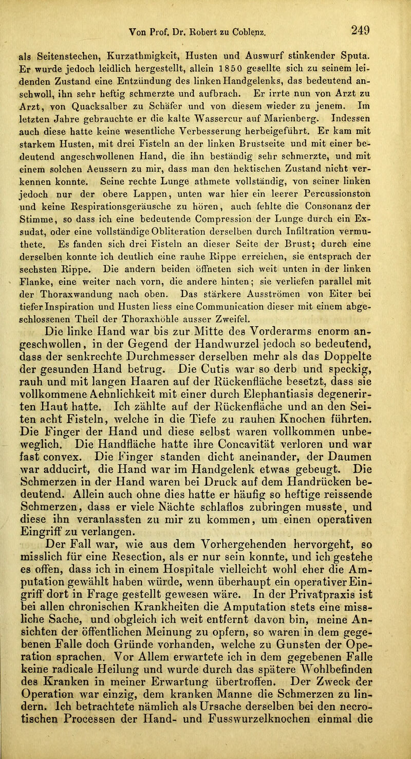 als Seitenstechen, Kurzathnaigkcit, Husten und Auswurf stinkender Sputa. Er wurde jedoch leidlich hergestellt, allein 1850 gesellte sich zu seinem lei- denden Zustand eine Entzündung des linken Handgelenks, das bedeutend an- schwoll, ihn sehr heftig schmerzte und aufbrach. Er irrte nun von Arzt zu Arzt, von Quacksalber zu Schäfer und von diesem wieder zu jenem. Im letzten Jahre gebrauchte er die kalte Wassercur auf Marienberg. Indessen auch diese hatte keine wesentliche Verbesserung herbeigeführt. Er kam mit starkem Husten, mit drei Fisteln an der linken Brustseite und mit einer be- deutend angeschwollenen Hand, die ihn beständig sehr schmerzte, und mit einem solchen Aeussern zu mir, dass man den hektischen Zustand nicht ver- kennen konnte. Seine rechte Lunge athmete vollständig, von seiner linken jedoch nur der obere Lappen, unten war hier ein leerer Percussionston und keine Eespirationsgeräusche zu hören, auch fehlte die Consonanz der Stimme, so dass ich eine bedeutende Compression der Lunge durch ein Ex- sudat, oder eine vollständige Obliteration derselben durch Infiltration vermu- thete. Es fanden sich drei Fisteln an dieser Seite der Brust; durch eine derselben konnte Ich deutlich eine rauhe Rippe erreichen, sie entsprach der sechsten Rippe. Die andern beiden öffneten sich weit unten in der linken Flanke, eine weiter nach vorn, die andere hinten; sie verliefen parallel mit der Thoraxwandung nach oben. Das stärkere Ausströmen von Eiter bei tiefer Inspiration und Husten Hess eine Communication dieser mit einem abge- schlossenen Theil der Thoraxhöhle ausser Zweifel. Die linke Hand war bis zur Mitte des Vorderarms enorm an- geschwollen , in der Gegend der Handwurzel jedoch so bedeutend, dass der senkrechte Durchmesser derselben mehr als das Doppelte der gesunden Hand betrug. Die Cutis war so derb und speckig, rauh und mit langen Haaren auf der Rückenfläche besetzt, dass sie vollkommene Aehnlichkeit mit einer durch Elephantiasis degenerir- ten Haut hatte. Ich zählte auf der Eückenfläche und an den Sei- ten acht Fisteln, welche in die Tiefe zu rauhen Knochen führten. Die Finger der Hand und diese selbst waren vollkommen unbe- weglich. Die Handfläche hatte ihre Concavität verloren und war fast convex. Die Finger standen dicht aneinander, der Daumen war adducirt, die Hand war im Handgelenk etwas gebeugt. Die Schmerzen in der Hand waren bei Druck auf dem Handrücken be- deutend. Allein auch ohne dies hatte er häuflg so heftige reissende Schmerzen, dass er viele Nächte schlaflos zubringen musste, und diese ihn veranlassten zu mir zu kommen, um einen operativen Eingriff zu verlangen. Der Fall war, wie aus dem Vorhergehenden hervorgeht, so misslich für eine Resection, als er nur sein konnte, und ich gestehe es offen, dass ich in einem Hospitale vielleicht wohl eher die Am- putation gewählt haben würde, wenn überhaupt ein operativer Ein- griff dort in Frage gestellt gewesen wäre. In der Privatpraxis ist bei allen chronischen Krankheiten die Amputation stets eine miss- liche Sache, und obgleich ich v/eit entfernt davon bin, meine An- sichten der öffentlichen Meinung zu opfern, so waren in dem gege- benen Falle doch Gründe vorhanden, welche zu Gunsten der Ope- ration sprachen. Vor Allem erwartete ich in dem gegebenen Falle keine radicale Heilung und wurde durch das spätere Wohlbefinden des Kranken in meiner Erwartung übertroffen. Der Zweck der Operation war einzig, dem kranken Manne die Schmerzen zu lin- dern. Ich betrachtete nämlich als Ursache derselben bei den necro- tischen Processen der Hand- und Fusswurzelknochen einmal die