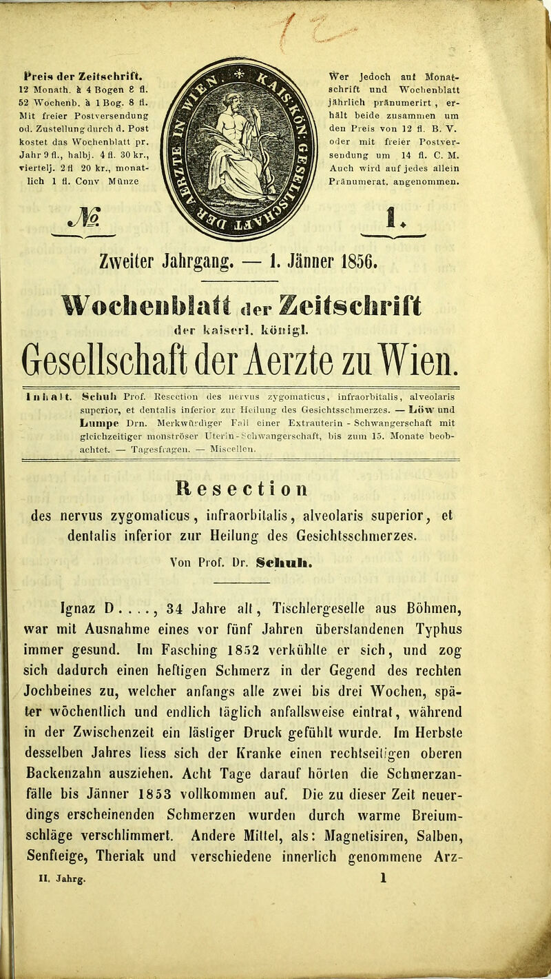 Preis der Zeitschrift. 12 Monath. fe 4 Bogen 8 fl. 52 Wochenb. k 1 Bog. 8 fl. Mit freier Postversendung od. Zustellung durch d. Post kostet das Wochenblatt pr. Jahr 9 fl., halbj. 4 fl. 30 kr., viertclj. 2 fl 20 kr., monat- lich 1 fl. Conv Münze Zweiter Jahrgang. — 1. Jänner 1856. Wochenblatt der Zeit8chrirt der kaiscrl. köstigl. Gesellschaft der Aerzte zu Wien. lull alt. Schuh Prof. Rescctioii des nervus zygoniaticus, infraorbitalis, alveolaris superior, et dentalis inferior zur Heilung des Gesichtsschmerzes. — liOW und liUiiipc Drn. Merkwürdiger Fall einer Extrauterin - Schwangerschaft mit gleichzeitiger monströser Uterin - Sc-hwangerschaft, bis zuin 15. Monate beob- achtet. — Tagesfrageii. — Miscellcn. Resectioii des nervus zygomalicus, infraorbitalis, alveolaris superior, et dentalis inferior zur Heilung des Gesichtsschnierzes. Von Piof. Dr. Schult. Ignaz D . . .., 34 Jahre all, Tischlergeselle aus Böhmen, war mit Ausnahme eines vor fünf Jahren überslandenen Typhus immer gesund. Im Fasching 18.52 verkühlle er sich, und zog sich dadurch einen heftigen Schmerz in der Gegend des rechten Jochbeines zu, welcher anfangs alle zwei bis drei Wochen, spä- ter wöchentlich und endlich täglich anfailsweise eintraf, während in der Zwischenzeit ein lästiger Druck gefühlt wurde. Im Herbste desselben Jahres liess sich der Kranke einen rechtseiligen oberen Backenzahn ausziehen. Acht Tage darauf hörten die Schmerzan- fälle bis Jänner 1853 vollkommen auf. Die zu dieser Zeit neuer- dings erscheinenden Schmerzen wurden durch warme Breium- schläge verschlimmert. Andere Mittel, als: Magnetisiren, Salben, Senfleige, Theriak und verschiedene innerlich genommene Arz- II. Jahrg. 1 \V'er jedoch auf Monat- Schrift und Wochenblatt jährlich pränumerirt , er- hält beide zusammen um den Preis von 12 fl. B. V. oder mit freier Postver- sendung um 14 fl. C. M. Auch wird auf jedes allein Pränumerat. angenommen.