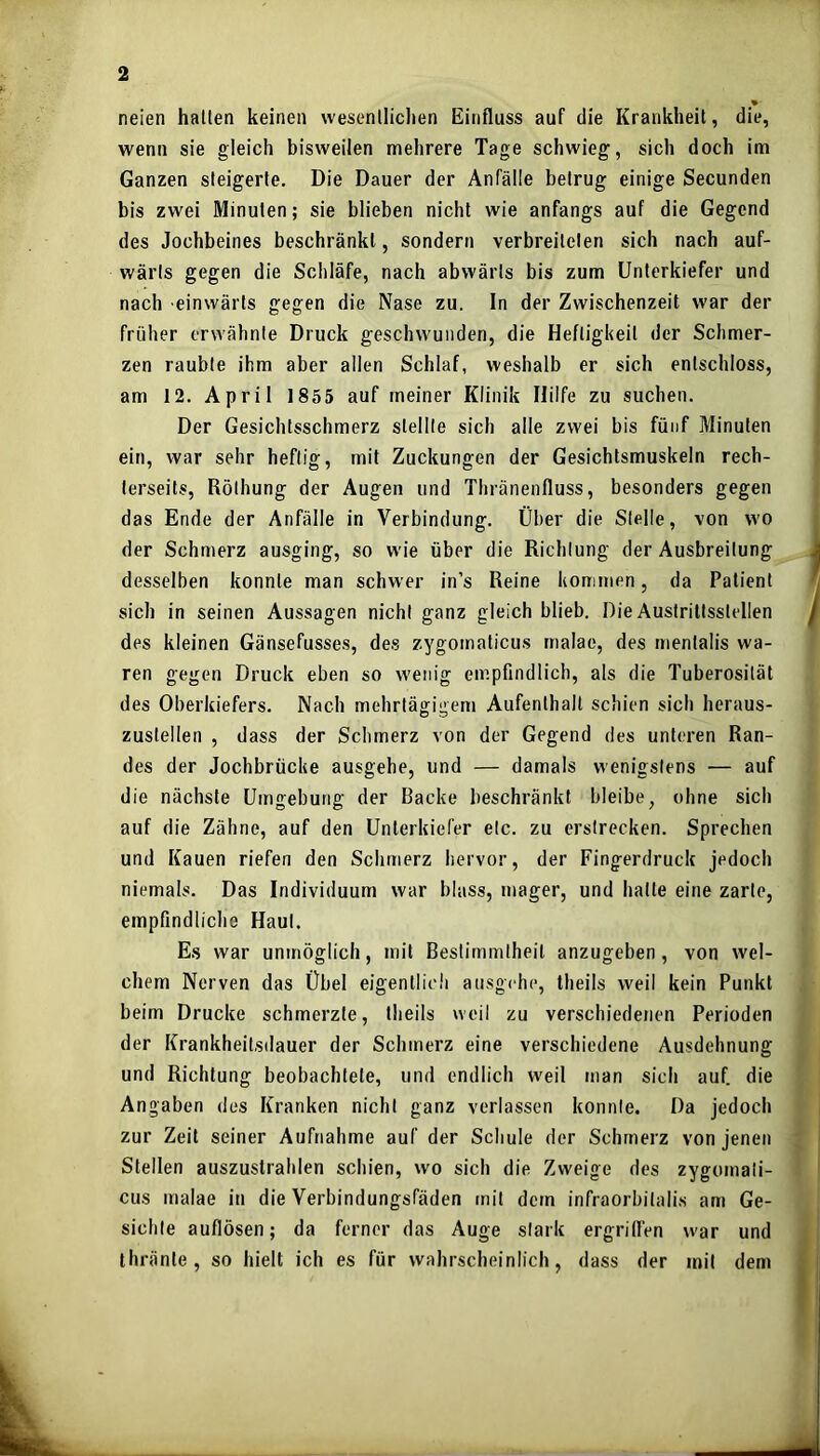 neien hallen keinen wesenlliclien Einfluss auf die Krankheit, die, wenn sie gleich bisweilen mehrere Tage schwieg, sich doch im Ganzen steigerte. Die Dauer der Anfälle betrug einige Secunden bis zwei Minuten; sie blieben nicht wie anfangs auf die Gegend des Jochbeines beschränkt, sondern verbreiteten sich nach auf- wärts gegen die Schläfe, nach abwärts bis zum Unterkiefer und nach einwärts gegen die Nase zu. In der Zwischenzeit war der früher erwähnte Druck geschwunden, die Heftigkeit der Schmer- zen raubte ihm aber allen Schlaf, weshalb er sich entschloss, am 12. April 1855 auf meiner Klinik Hilfe zu suchen. Der Gesichtsschmerz stellte sich alle zwei bis fünf Minuten ein, war sehr heftig, mit Zuckungen der Gesichtsmuskeln rech- terseits, Röthung der Augen und Thränenfluss, besonders gegen das Ende der Anfälle in Verbindung. Über die Stelle, von wo der Schmerz ausging, so wie über die Richtung der Ausbreitung desselben konnte man schwer in’s Reine kommen, da Patient sich in seinen Aussagen nicht ganz gleich blieb. Die Austrittsslellen des kleinen Gänsefusses, des zygomaticus rnalae, des mentalis wa- ren gegen Druck eben so wenig empfindlich, als die Tuberosilät des Oberkiefers. Nach mehrtägigem Aufenthalt schien sich heraus- zuslellen , dass der Schmerz von der Gegend des unteren Ran- des der Jochbrücke ausgehe, und — damals wenigstens — auf die nächste Umgebung der Backe beschränkt bleibe, ohne sich auf die Zähne, auf den Unterkiefer etc. zu erstrecken. Sprechen und Kauen riefen den Schmerz hervor, der Fingerdruck jedoch niemals. Das Individuum war blass, mager, und hatte eine zarte, empfindliche Haut. Es war unmöglich, mit Bestimmtheit anzugeben, von wel- chem Nerven das Übel eigentlich ausgehe, theils weil kein Punkt beim Drucke schmerzte, theils weil zu verschiedenen Perioden der Krankheilsdauer der Schmerz eine verschiedene Ausdehnung und Richtung beobachtete, und endlich weil man sich auf. die Angaben des Kranken nicht ganz verlassen konnte. Da jedoch zur Zeit seiner Aufnahme auf der Schule der Schmerz von jenen Stellen auszustrahlen schien, wo sich die Zweige des zygomali- cus rnalae in die Verbindungsfäden mit dem infraorbilali.s am Ge- sichte auflösen; da ferner das Auge stark ergriflen war und thränle, so hielt ich es für wahrscheinlich, dass der mit dem