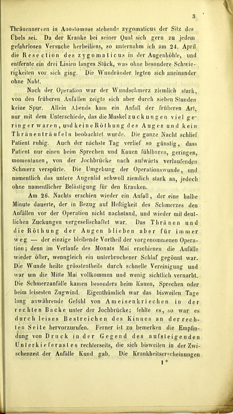 Thränemierven in Anoslomose stehende zygoinalicus der Sitz des Übels sei. Da der Kranke bei seiner Qual sich gern zu jedem gefahrlosen Versuclie herbeiliess, so unternahm ich am 24. April die Resection des zygomalicus in der Augenhöhle, und entfernte ein drei Linien langes Stück, was ohne besondere Schwie- rigkeiten vor sich ging. Die Wundränder legten sich aneinander ohne Naht. Nach der Operation war der Wundschmerz ziemlich stark, von den früheren Anfäilen zeigte sich aber durch sieben Stunden keine Spur. Allein Abends kam ein Anfall der früheren Art, nur mit dem Unterschiede, das die Muskel zu ck u n g en viel ge- ringerwaren,undkeineRöthungdes Auges und kein T h r ä n e n t r ä u f e I n beobachtet wurde. Die ganze Nacht schlief Patient ruhig. Auch der nächste Tag verlief so günstig, dass Patient nur einen beim Sprechen und Kauen fühlbaren, geringen, momentanen, von der Jochbrücke nach aufwärts verlaufenden Schmerz verspürte. Die Umgebung der Operationswunde, und namentlich das untere Augenlid schwoll ziemlich stark an, jedoch ohne namentlicher Belästigung für den Kranken. Am 26. Nachts erschien wieder ein Anfall, der eine halbe Minute dauerte, der in Bezug auf Heftigkeit des Schmerzes den Anfällen vor der Operation nicht nachstand, und wieder mit deut- lichen Zuckungen vergesellschaftet war. Das Thränen und dieRöthung der Augen blieben aber für immer weg — der einzige bleibende Vorlheil der vorgenommenen Opera- tion ; denn im Verlaufe des Monats Mai erschienen die Anfälle wieder öfter, wenngleich ein unterbrochener Schlaf gegönnt war. Die Wunde heilte grösslenlheils durch schnelle Vereinigung und war um die Mitte Mai vollkommen und wenig sichtlich vernarbt. Die Schmerzanfälle kamen besonders beim Kauen, Sprechen oder beim leisesten Zugwind. Eigenthümlich war das bisweilen Tage lang anwährende Gefühl von Ameisen kriechen in der rechten Backe unter der Jochbrücke; fehlte es, so war es durch leises Bestreichen des Kinnes an der rech- ten Seile hervorzurufen. Ferner ist zu bemerken die Empfin- dung von Druck in der Gegend des aufsteigenden Unterkieferastes rechterseits, die sich bisweilen in der Zwi- schenzeit der Anfälle Kund gab. Die Krankheitserscheinungen 1 *