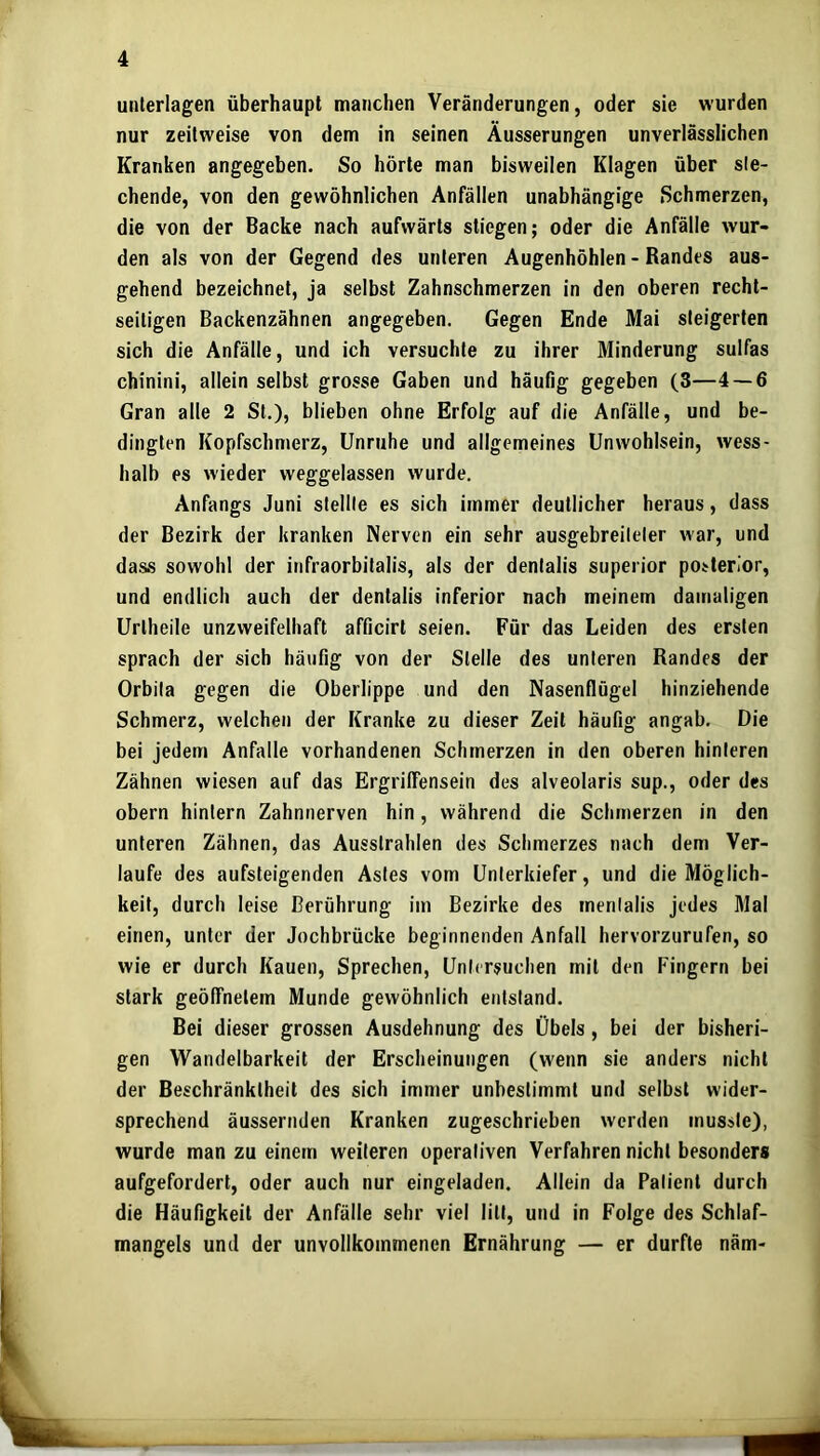 unterlagen überhaupt manchen Veränderungen, oder sie wurden nur zeitweise von dem in seinen Äusserungen unverlässlichen Kranken angegeben. So hörte man bisweilen Klagen über sie- chende, von den gewöhnlichen Anfällen unabhängige Schmerzen, die von der Backe nach aufwärts stiegen; oder die Anfälle wur- den als von der Gegend des unteren Augenhöhlen - Randes aus- gehend bezeichnet, ja selbst Zahnschmerzen in den oberen recht- seitigen Backenzähnen angegeben. Gegen Ende Mai steigerten sich die Anfälle, und ich versuchte zu ihrer Minderung sulfas chinini, allein selbst grosse Gaben und häufig gegeben (3—4 — 6 Gran alle 2 St.), blieben ohne Erfolg auf die Anfälle, und be- dingten Kopfschmerz, Unruhe und allgemeines Unwohlsein, wess- halb es wieder weggelassen wurde. Anfangs Juni stellte es sich immer deutlicher heraus, dass der Bezirk der kranken Nerven ein sehr ausgebreileler war, und dass sowohl der infraorbitalis, als der denlalis superior posterior, und endlich auch der dentalis inferior nach meinem damaligen Urtheile unzweifelhaft afficirl seien. Für das Leiden des ersten sprach der sich häufig von der Stelle des unteren Randes der Orbila gegen die Oberlippe und den Nasenflügel hinziehende Schmerz, welchen der Kranke zu dieser Zeit häufig angab. Die bei Jedem Anfalle vorhandenen Schmerzen in den oberen hinteren Zähnen wiesen auf das Ergrilfensein des alveolaris sup., oder des obern hintern Zahnnerven hin, während die Schmerzen in den unteren Zähnen, das Ausslrahlen des Schmerzes nach dem Ver- laufe des aufsteigenden Astes vom Unterkiefer, und die Möglich- keit, durch leise Berührung im Bezirke des mentalis jedes Mal einen, unter der Jochbrücke beginnenden Anfall hervorzurufen, so wie er durch Kauen, Sprechen, Untersuchen mit den Fingern bei stark geölTnelem Munde gewöhnlich entstand. Bei dieser grossen Ausdehnung des Übels, bei der bisheri- gen Wandelbarkeit der Erscheinungen (w'enn sie anders nicht der Beschränktheit des sich immer unbestimmt und selbst wider- sprechend äussernden Kranken zugeschrieben werden musste), wurde man zu einem weiteren operativen Verfahren nicht besonders aufgefordert, oder auch nur eingeladen. Allein da Patient durch die Häufigkeit der Anfälle sehr viel litt, und in Folge des Schlaf- mangels und der unvollkommenen Ernährung — er durfte näm-