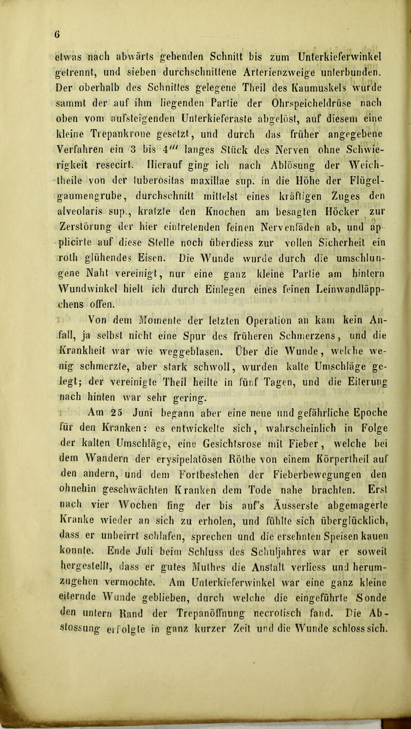 etwas nach abwärts gehenden Schnitt bis zum Unterkieferwinkcl getrennt, und sieben durchschnittene Arterienzweige unterbunden. Der oberhalb des Schnittes gelegene Theil des Kaumuskels wurde sammt der auf ihm liegenden Partie der Ohrspeicheldrüse nach oben vom aufsteigenden Unlerkieferaste abgelftst, auf diesem eine kleine Trepankrone gesetzt, und durch das früher angegebene Verfahren ein 3 bis 4“^ langes Stück des Nerven ohne Schwie- rigkeit resecirt. Hierauf ging ich nach Ablösung der Weich- Iheile von der luberositas maxillae sup. in die Höhe der Flügel- gaumengrube, durchschnitt mittelst eines kräftigen Zuges den alveolaris sup., kratzte den Knochen am besagten Höcker zur Zerstörung der hier eintretenden feinen Nervenfäden ab, und ap plicirte auf diese Stelle noch überdiess zur vollen Sicherheit ein rolh glühendes Eisen. Die Wunde wurde durch die umschlun- gene Naht vereinigt, nur eine ganz kleine Partie am hintern Wundwinkel hielt ich durch Einlegen eines feinen Leinwandläpp- chens offen. Von dem Momente der letzten Operation an kam kein An- fall, ja selbst nicht eine Spur des früheren Schmerzens, und die Krankheit w'ar wie weggeblasen. Über die Wunde, w'elche we- nig schmerzte, aber stark schwoll, wurden kalte Umschläge ge- legt; der vereinigte Theil heilte in fünf Tagen, und die Eiterung nach hinten w'ar sehr gering. Am 25 Juni begann aber eine neue und gefährliche Epoche für den Kranken: es entwickelte sich, wahrscheinlich in Folge der kalten Umschläge, eine Gesichtsrose mit Fieber, w'elche bei dem Wandern der erysipelatösen Röthe von einem Körpertheil auf den andern, und dem Fortbestehen der Fieberbevvegungen den ohnehin geschwächten Kranken dem Tode nahe brachten. Erst nach vier Wochen fing der bis auf’s Äusserste abgemagerte Kranke wieder an sich zu erholen, und fühlte sich überglücklich, dass er unbeirrt schlafen, sprechen und die ersehnten Speisen kauen konnte. Ende Juli beim Schluss des Schuljahres war er soweit hergeslelll, dass er gutes Mulhes die Anstalt verliess und herum- zugehen vermochte. Am Unlerkieferw'inkel war eine ganz kleine eiternde Wunde geblieben, durch welche die eingeführte Sonde den untern Rand der Trepanölfnung necrotisch fand. Die Ab- stossung erfolgte in ganz kurzer Zeit und die Wunde schloss sich.