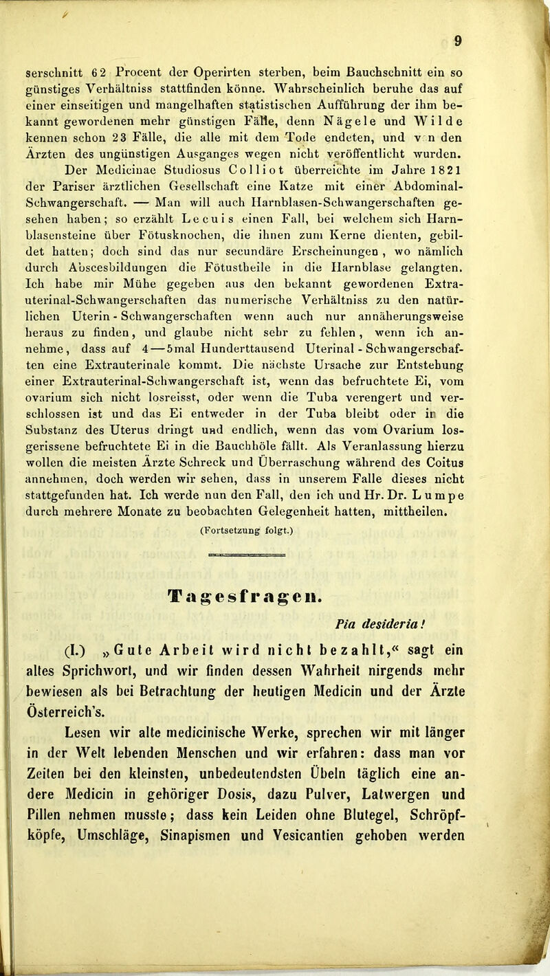 i/ serschnitt 6 2 Procent der Operirten sterben, beim ßauchschnitt ein so günstiges Verhältniss stattfinden könne. Wahrscheinlich beruhe das auf einer einseitigen und mangelhaften statistischen Aufführung der ihm be- kannt gewordenen mehr günstigen Fälle, denn Nägele und Wilde kennen schon 23 Fälle, die alle mit dem Tode endeten, und v n den Ärzten des ungünstigen Ausganges wegen nicht veröffentlicht wurden. Der Mediciuae Studiosus Colli ot überreichte im Jahre 1821 der Pariser ärztlichen Gesellschaft eine Katze mit einer Abdominal- Schwangerschaft, — Man will auch Ilarnblasen-Schwangerschaften ge- sehen haben; so erzählt Lecuis einen Fall, bei welchem sich Harn- blasensteine über Fötusknochen, die ihnen zum Kerne dienten, gebil- det hatten; doch sind das nur secundäre Erscheinungen, wo nämlich durch Abscesbildungen die Fötustbeile in die Harnblase gelangten. Ich habe mir Mühe gegeben aus den bekannt gewordenen Extra- uterinal-Schwangerschaften das numerische Verhältniss zu den natür- lichen Uterin - Schwangerschaften wenn auch nur annäherungsweise heraus zu finden, und glaube nicht sehr zu fehlen, wenn ich an- nehme, dass auf 4 — 5mal Hunderttausend Uterinal - Schwangerschaf- ten eine Extrauterinale kommt. Die nächste Ursache zur Entstehung einer Extrauterinal-Schwangerschaft ist, wenn das befruchtete Ei, vom ovarium sich nicht losreisst, oder wenn die Tuba verengert und ver- schlossen ist und das Ei entweder in der Tuba bleibt oder in die Substanz des Uterus dringt und endlich, wenn das vom Ovarium los- gerissene befruchtete Ei in die Bauchhöle fällt. Als Veranlassung hierzu wollen die meisten Ärzte Schreck und Überraschung während des Coitus annehmen, doch werden wir sehen, dass in unserem Falle dieses nicht stattgefunden hat. Ich werde nun den Fall, den ich undHr.Dr. Lumpe durch mehrere Monate zu beobachten Gelegenheit hatten, mittheilen. (Fortsetzung folgt.) T .*i g e s f r g- e ii. Pia desideria! (I.) „Gute Arbeit wird nicht bezahlt,« sagt ein altes Sprichwort, und wir finden dessen Wahrheit nirgends mehr bewiesen als bei Betrachtung der heutigen Medicin und der Ärzte Österreich’s. Lesen wir alte medicinische Werke, sprechen wir mit länger in der Welt lebenden Menschen und wir erfahren: dass man vor Zeiten bei den kleinsten, unbedeutendsten Übeln täglich eine an- dere Medicin in gehöriger Dosis, dazu Pulver, Latwergen und Pillen nehmen musste; dass kein Leiden ohne Blutegel, Schröpf- köpfe, Umschläge, Sinapismen und Vesicantien gehoben werden