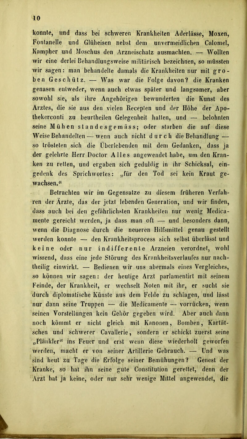 konnte, und dass bei schweren Krankheiten Aderlässe, Moxen, Fontanelle und Glüheisen nebst dem unvermeidlichen Calomel, Kampher und Moschus den Arzneischalz ausmachlen. — Wollten wir eine derlei Behandlungsweise militärisch bezeichnen, so müssten wir sagen: man behandelte damals die Krankheiten nur mit gro- ben Geschütz. — Was war die Folge davon? die Kranken genasen entweder, wenn auch etwas später und langsamer, aber sowohl sie, als ihre Angehörigen bewunderten die Kunst des Arztes, die sie aus den vielen Receplen und der Höhe der Apo- thekerconti zu beurtheilen Gelegenheit hatten, und — belohnten seine Mühen standesgemäss; oder starben die auf diese Weise Behandelten — wenn auch nicht durch die Behandlung — so trösteten sich die Überlebenden mit dem Gedanken, dass ja der gelehrte Herr Doctor Alles angewendet habe, um den Kran- ken zu retten, und ergaben sich geduldig in ihr Schicksal, ein- gedenk des Sprichwortes: »für den Tod sei kein Kraut ge- wachsen.« Betrachten wir im Gegensätze zu diesem früheren Verfah- ren der Ärzte, das der jetzt lebenden Generation, und wir finden, dass auch bei den gefährlichsten Krankheiten nur wenig Medica- mente gereicht werden, ja dass man oft — und besonders dann, wenn die Diagnose durch die neueren Hilfsmittel genau gestellt werden konnte — den Krankheitsprocess sich selbst überlässt und keine oder nur indifferente Arzneien verordnet, wohl wissend, dass eine jede Störung des Krankheitsverlaufes nur nach- theilig einwirkt. — Bedienen wir uns abermals eines Vergleiches, so können wir sagen: der heutige Arzt parlarnentirt mit seinem Feinde, der Krankheit, er wechselt Noten mit ihr, er sucht sie durch diplomatische Künste aus dem Felde zu schlagen, und lässt nur dann seine Truppen — die Medicarnente — vorrücken, wenn seinen Vorstellungen kein Gehör gegeben wird. Aber auch dann noch kömmt er nicht gleich mit Kanonen, Bomben, Kartät- schen und schwerer Cavallerie, sondern er schickt zuerst seine »Plänkler« ins Feuer und erst wenn diese wiederholt geworfen werden, macht er von seiner Artillerie Gebrauch. — Und was sind heut zu Tage die Erfolge seiner Bemühungen? Genest der Kranke, so hat ihn seine gute Constitution gerettet, denn der Arzt hat ja keine, oder nur sehr wenige Mittel angewendet, die