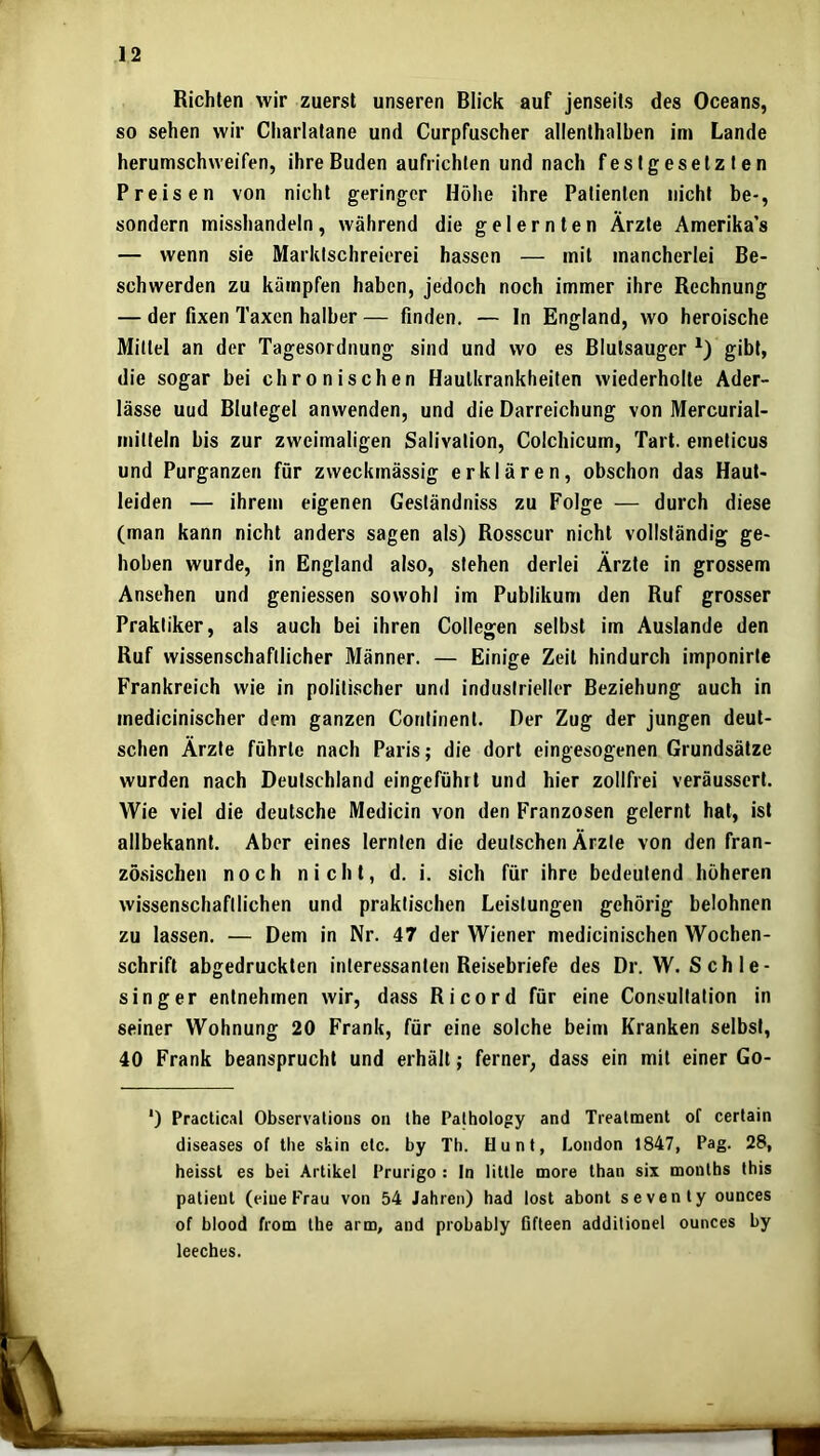 Richten wir zuerst unseren Blick auf jenseits des Oceans, so sehen wir Cliarlatane und Curpfuscher allenthalben im Lande herumschweifen, ihre Buden aufrichlen und nach festgesetzten Preisen von nicht geringer Höhe ihre Patienten nicht be-, sondern misshandeln, während die gelernten Ärzte Amerika’s — wenn sie Marklschreierei hassen — mit mancherlei Be- schwerden zu kämpfen haben, jedoch noch immer ihre Rechnung — der fixen Taxen halber — finden. — In England, wo heroische Mittel an der Tagesordnung sind und wo es Blutsauger gibt, die sogar bei chronischen Hautkrankheiten wiederholte Ader- lässe uud Blutegel anvvenden, und die Darreichung von Mercurial- mitteln bis zur zweimaligen Salivalion, Colchicum, Tart. emeticus und Purganzen für zweckmässig erklären, obschon das Haut- leiden — ihrem eigenen Geständniss zu Folge — durch diese (man kann nicht anders sagen als) Rosscur nicht vollständig ge- hoben wurde, in England also, stehen derlei Ärzte in grossem Ansehen und geniessen sowohl im Publikum den Ruf grosser Praktiker, als auch bei ihren Collegen selbst im Auslande den Ruf wissenschaftlicher Männer. — Einige Zeit hindurch imponirte Frankreich wie in politischer und industrieller Beziehung auch in medicinischer dem ganzen Continent. Der Zug der jungen deut- schen Ärzte führte nach Paris; die dort eingesogenen Grundsätze wurden nach Deutschland eingeführt und hier zollfrei veräussert. Wie viel die deutsche Medicin von den Franzosen gelernt hat, ist allbekannt. Aber eines lernten die deutschen Ärzte von den fran- zösischen noch nicht, d. i. sich für ihre bedeutend höheren wissenschaftlichen und praktischen Leistungen gehörig belohnen zu lassen. — Dem in Nr. 47 der Wiener medicinischen Wochen- schrift abgedruckten interessanten Reisebriefe des Dr. W. Schle- singer entnehmen wir, dass Ri cord für eine Consullation in seiner Wohnung 20 Frank, für eine solche beim Kranken selbst, 40 Frank beansprucht und erhält; ferner, dass ein mit einer Go- ‘) Practical Observalions on Ihe Pathology and Treatment of certain diseases of the skin etc. by Th. Hunt, London 1847, Pag. 28, heisst es bei Artikel Prurigo : In litlle more than six months Ibis patieut (eine Frau von 54 Jahren) had lost abont sevenly ounces of blood from the arm, and probably fifleen additionel ounces by leeches.