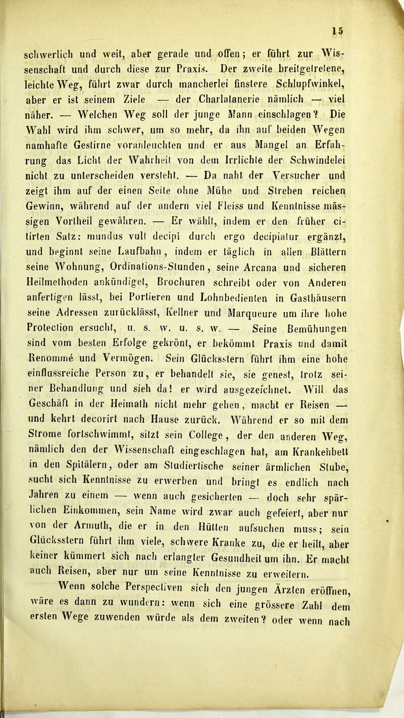 scliwerlich und weit, aber gerade und offen; er führt zur Wis- senschaft und durch diese zur Praxis. Der zweite breilgelrelene, leichte Weg, führt zwar durch mancherlei finstere Schlupfwinkel, aber er ist seinem Ziele — der Charlatanerie nämlich — viel näher. — Welchen Weg soll der junge Mann einschlagen? Die Wahl wird ihm schwer, um so mehr, da ihn auf beiden Wegen namhafte Gestirne voranleuchten und er aus Mangel an Erfah- rung das Licht der Wahrheit von dem Irrlichte der Schwindelei nicht zu unterscheiden versieht. — Da naht der Versucher und zeifft ihm auf der einen Seite ohne Mühe und Streben reichen Gewinn, während auf der andern viel Fleiss und Kenntnisse mäs- sigen Vorlheil gewähren. — Er wählt, indem er den früher ci- tirten Satz: rnundus vull decipi durch ergo decipialur ergänzt, und beginnt seine Laufbahn , indem er täglich in allen Blättern seine Wohnung, Ordinations-Stunden, seine Arcana und sicheren Heilmethoden ankündiget, Brochuren schreibt oder von Anderen anfertigen lässt, bei Portieren und Lohnbedienten in Gasthäusern seine Adressen zutücklässl, Kellner und Marqueure um ihre hohe Protection ersucht, u. s. w. u. s. w. — Seine Bemühungen sind vom besten Erfolge gekrönt, er bekömmt Praxis und damit Renomme und Vermögen. Sein Glücksstern führt ihm eine hohe einflussreiche Person zu, er behandelt sie, sie genest, trotz sei- ner Behandlung und sieh da! er wird ausgezeichnet. Will das Geschäft in der Heimalh nicht mehr gehen, macht er Reisen — und kehrt decorirt nach Hause zurück. Während er so mit dem Strome fortschwimmt, sitzt sein College, der den anderen Weg, nämlich den der Wissenschaft eingeschlagen hat, am Krankenbett in den Spitälern, oder am Sludierlische seiner ärmlichen Stube, sucht sich Kenntnisse zu erwerben und bringt es endlich nach Jahren zu einem — wenn auch gesicherten — doch sehr spär- lichen Einkommen, sein Name wird zwar auch g'efeiert, aber nur \on der Arinulh, die er in den Hütten aufsuchen muss; sein Glücksstern führt ihm viele, schwere Kranke zu, die er heilt, aber keiner kümmert sich nach erlangter Gesundheit um ihn. Er macht auch Reisen, aber nur um seine Kenntnisse zu erweitern. Wenn solche Perspectiven sich den jungen Ärzten eröffnen, wäre es dann zu wundern: wenn sich eine grössere Zahl dem ersten Wege zuwenden würde als dem zweiten? oder wenn nach