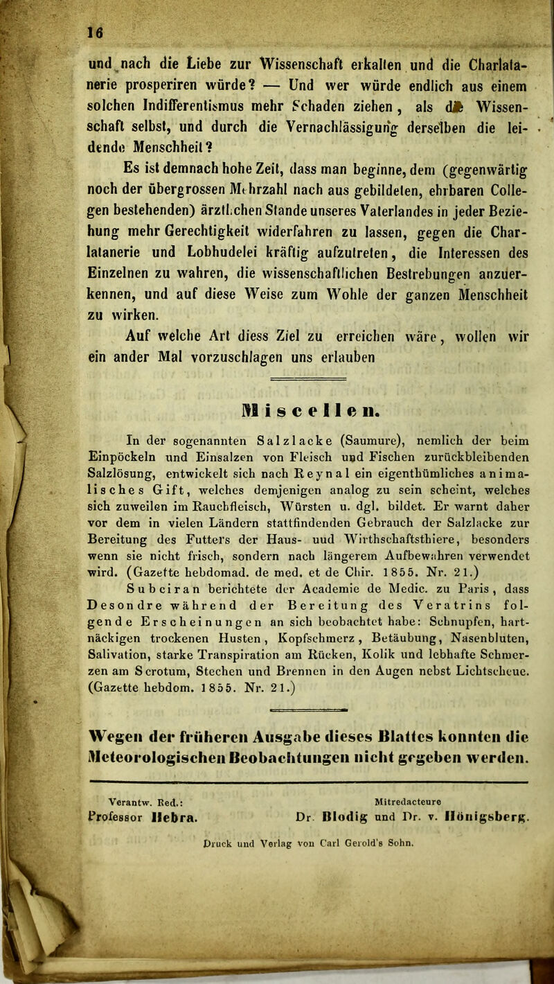 und^nach die Liebe zur Wissenschaft erkalten und die Charlafa- nerie prosperiren würde? — Und wer würde endlich aus einem solchen Indifferentismus mehr IFchaden ziehen, als dA Wissen- schaft selbst, und durch die Vernachlässigung- derselben die lei- • dendo Menschheit? Es ist demnach hohe Zeit, dass man beginne, dem (gegenwärtig noch der übergrossen Mehrzahl nach aus gebildeten, ehrbaren Colle- gen bestehenden) ärztlichen Stande unseres Vaterlandes in jeder Bezie- hung mehr Gerechtigkeit widerfahren zu lassen, gegen die Char- lalanerie und Lobhudelei kräftig aufzutreten, die Interessen des Einzelnen zu wahren, die wissenschaftlichen Bestrebungen anzuer- kennen, und auf diese Weise zum Wohle der ganzen Menschheit zu wirken. Auf welche Art diess Ziel zu erreichen wäre, wollen wir ein ander Mal vorzuschlagen uns erlauben In der sogenannten Salz lacke (Saumure), nemlich der beim Einpöckeln und Einsalzen von Fleisch und Fischen zurückbleibenden Salzlösung, entwickelt sich nach ßeynal ein eigenthümliches anima- lisches Gift, -welches demjenigen analog zu sein scheint, welches sich zuweilen im Rauchfleisch, Würsten u. dgl, bildet. Er warnt daher vor dem in vielen Ländern stattfindenden Gebrauch der Salzlacke zur wenn sie nicht frisch, sondern nach längerem Aufbewahren verwendet wird. (Gazette hebdomad. de med. et de Cliir. 1855. Nr. 21.) Su bei ran berichtete der Academie de Medic. zu Paris, dass Desondre während der Bereitung des Veratrins fol- gende Erscheinungen an sich beobachtet habe: Schnupfen, hart- näckigen trockenen Husten, Kopfschmerz, Betäubung, Nasenbluten, Salivation, starke Transpiration am Rücken, Kolik und lebhafte Schmer- zen am Scrotum, Stechen und Brennen in den Augen nebst Lichtscheue. (Gazette hebdom. 1856. Nr. 21.) Bereitung des Futters der Haus- uud Wirthschaftsthiere, besonders M i s c e 11 e II.