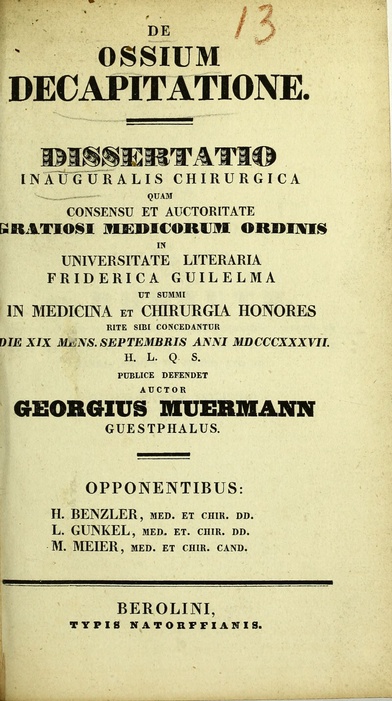 f DE OSSIUM DECAPITATIONE. inaT^guralis chirurgica '' QUAM CONSENSU ET AUCTORITATE SRAXIOISI MS^RICORUJVI ORRIMIi!^ IN UNIVERSITATE LITERARIA FRIDERICA GUILELMA UT SUMMI m MEDICINA ET CHIRURGIA HONORES KITE SIBI CONCEDANTUR OIE XIX MENS. SEPTEMBRIS ANNI MDCCCXXXVII. H. L. Q S. PUBLICE DEFENDET GEOROIUS mJERMANN GUESTPHALUS. OPPONENTIBUS: H. RENZLER, med. et chir. dd. L. GUNKEL, MED. ET. CHIR. DD. M. MEIER, MED. ET CHIR. CAND. BEROLINI, TYPIS NATORFFIANIS.