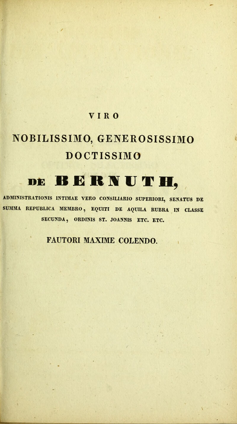 VIRO NOBILISSIMO, GENEROSISSIMO DOCTISSIMO DE ADMINISTRATIONIS INTIMAE VERO CONSILIARIO SUPERIORI, SENATUS DE SUMMA REPUBLICA MEMBRO, EQUITI DE AQUILA RUBRA IN CLASSE SECUNDA, ORDINIS ST. JOANNIS ETC. ETC. FAUTORI MAXIIME COLENDO.