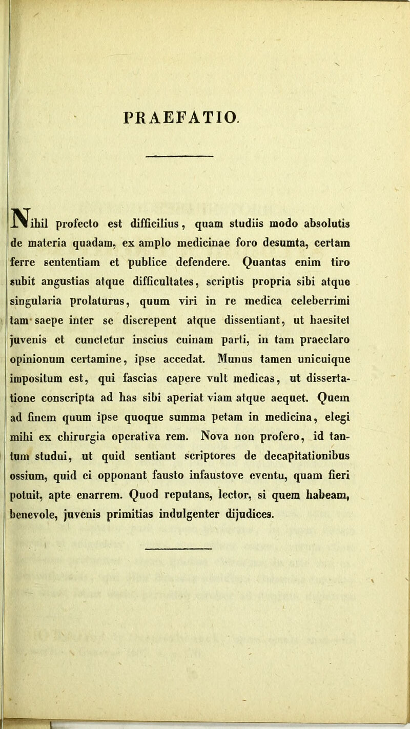 PRAEFATIO. IVihii profecto est difficilius, quam studiis modo absolutis !de materia quadam, ex amplo medicinae foro desumta, certam ferre sententiam et publice defendere. Quantas enim tiro subit angustias atque difficultates, scriptis propria sibi atque singularia prolaturus, quum viri in re medica celeberrimi tam’saepe inter se discrepent atque dissentiant, ut haesitet juvenis et cunctetur inscius cuinam parti, in tam praeclaro opinionum certamine, ipse accedat. Munus tamen unicuique impositum est, qui fascias capere vult medicas, ut disserta- tione conscripta ad has sibi aperiat viam atque aequet. Quem ad finem quum ipse quoque summa petam in medicina, elegi mihi ex chirurgia operativa rem. Nova non profero, id tan- tum studui, ut quid sentiant scriptores de decapitationibus ossium, quid ei opponant fausto infaustove eventu, quam fieri potuit, apte enarrem. Quod reputans, lector, si quem habeam, benevole, juvenis primitias indulgenter dijudices.