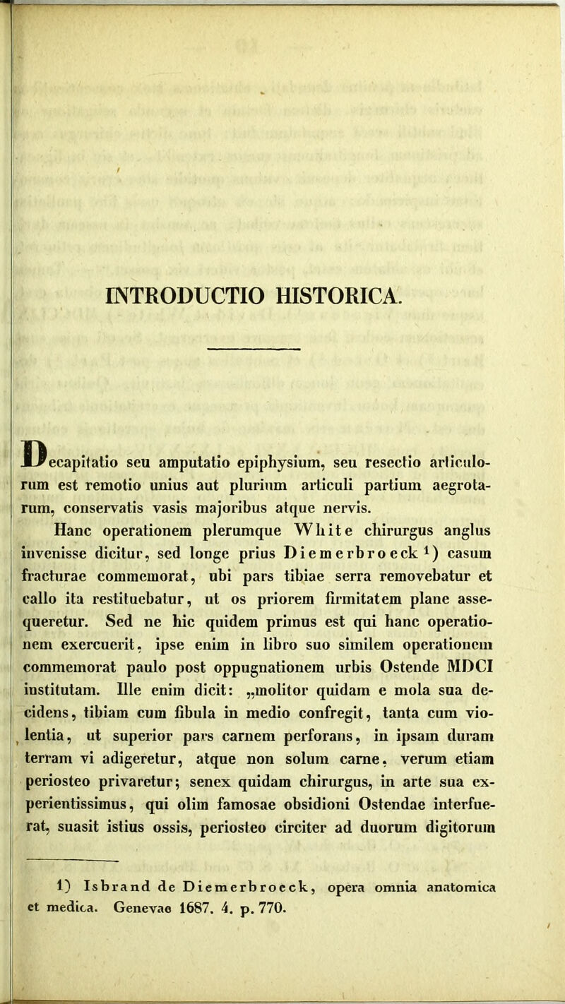 INTRODUCTIO HISTORICA. Decapitatio seu amputatio epiphysium, seu resectio articulo- rum est remotio unius aut plurium ailiculi partium aegrota- rum, conservatis vasis majoribus atque nervis. Hanc operationem plerumque White chirurgus anglus invenisse dicitur, sed longe prius Diem erbro eck i) casum fracturae commemorat, ubi pars tibiae serra removebatur et callo ita restituebatur, ut os priorem firmitatem plane asse- queretur. Sed ne hic quidem primus est qui hanc operatio- nem exercuerit, ipse enim in libro suo similem operationem commemorat paulo post oppugnationem urbis Ostende MDCI institutam. Ille enim dicit: „molitor quidam e mola sua de- cidens, tibiam cum fibula in medio confregit, tanta cum vio- ^lentia, ut superior pars carnem perforans, in ipsam duram terram vi adigeretur, atque non solum came, verum etiam periosteo privaretur; senex quidam chirurgus, in arte sua ex- perientissimus, qui olim famosae obsidioni Ostendae interfue- rat, suasit istius ossis, periosteo circiter ad duorum digitorum 1) Isbrand de Diemerbrocck, opera omnia anatomica et medica. Genevae 1687. 4. p, 770.