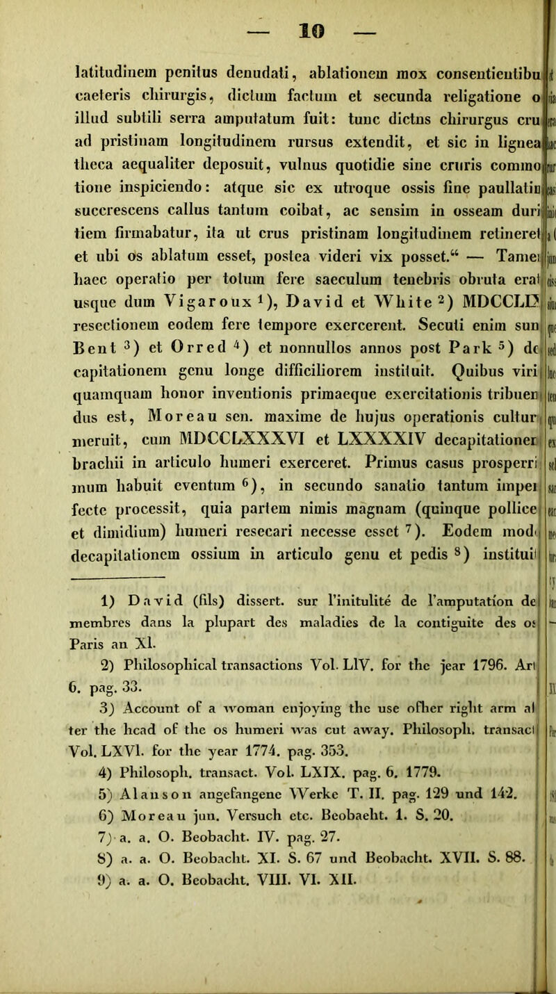 latitudinem penitus denudati, ablationem mox consentientibu caeteris chirurgis, dictum factum et secunda religatione o illud subtili serra amputatum fuit: tunc dictus chirurgus cru ja ad pristinam longitudinem rursus extendit, et sic in lignea uc theca aequaliter deposuit, vulnus quotidie sine cruris commo| tione inspiciendo: atque sic ex uti-oque ossis fine paullatin as succrescens callus tantum coibat, ac sensim in osseam duri i tiem firmabatur, ita ut crus pristinam longitudinem retineret et ubi os ablatum esset, postea videri vix posset.“ — Tamei liaec operatio per totum fere saeculum tenebris obruta erat|(ij usque dum Vigarouxi), David et White 2) MDCCLD resectionem eodem fere tempore exercerent. Secuti enim sun Bent 3) et Orred '^) et nonnullos annos post Park 5) dfj capitationem genu longe difficiliorem instituit. Quibus virij quamquam honor inventionis primaeque exercitationis tribneni dus est, Moreau sen. maxime de hujus operationis culturi meruit, cum MDCCLXXXVI et LXXXXIV decapitationeri brachii in articulo humeri exerceret. Primus casus prosperri- mum habuit eventum ^), in secundo sanatio tantum impeii fecte processit, quia partem nimis magnam (quinque pollicej et dimidium) humeri resecari necesse esset '^). Eodem mod'i decapitalionem ossium in articulo genu et pedis *) institui' 1) David (fils) dissert. sur Tinitulite de Tamputation de membres dans la plupart des maladies de la contignite des os Paris an Xl- 2) Philosophical transactions Vol. LIV. for the jear 1796. Ari C. pag. 33. 3^ Account of a woman enjoying the use ofher right arm al ter the hcad of the os humeri was cut away. Philosoph. transaci Vol. LXVl. for the year 1774. pag. 35.3. 4) Philosoph. transact. Vol. LXIX. pag. 6. 1779. 5) Alaiison angefangenc Werke T. II. pag. 129 und 142. 6) Moreau jun. Versuch etc. Beobaeht. 1. S, 20. 7j a. a. O. Beobaeht. IV. pag. 27. S) a. a. O. Beobaeht. XI. S. 67 und Beobaeht. XVII. S. 88 a. a. O. Beobaeht. VIII. VI. XII.