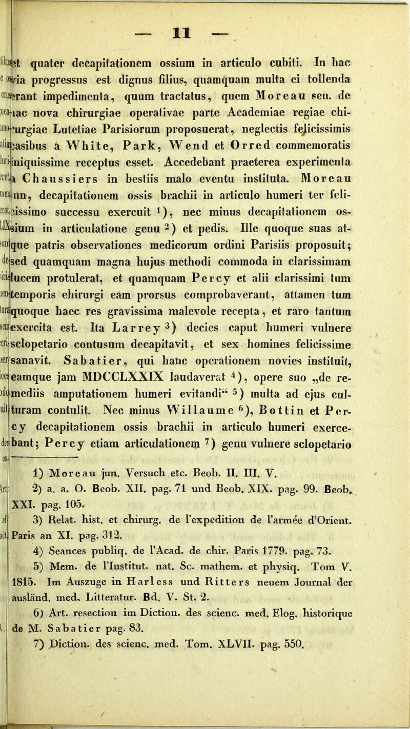 quater decapitationem ossium in articulo cubiti. In hac ® ®iHa progressus est dignus filius, quamquam multa ei tollenda Wiferant impedimenta, quum tractatus, quem Moreau sen. de M'iac nova chirurgiae operalivae parte Academiae regiae chi- imarurgiae Lutetiae Parisiorum proposuerat, neglectis felicissimis “liusasibus a White, Park, Wend et Orred commemoratis iniquissime receptus esset Accedebant praeterea experimenta “ffia Chaussiers in bestiis malo eventu instituta. Moreau ic^iiin, decapitationem ossis brachii in articulo humeri ter feli- -riitbissimo successu exercuit l), nec minus decapitationem os- t-Sbium in articulatione genu et pedis. Ille quoque suas at- >“”l|jue patris observationes medicorum ordini Parisiis proposuit; liesed quamquam magna hujus methodi commoda in clarissimam ™iucem protulerat, et quamquam Percy et alii clarissimi tum temporis chirurgi eam prorsus comprobaverant, attamen tum luriquoque haec res gravissima malevole recepta, et raro tantum iwtexercita est. Ita Larrey^) decies caput humeri vulnere ™ isclopetario contusum decapitavit, et sex homines felicissime J«r!sanavit. Sabatier, qui hanc operationem novies instituit, iceieamque jam MDCCLXXIX laudaverat ^), opere suo „dc re- jdiimediis amputationem humeri evitandi“ 5) multa ad ejus cul- turam contulit. Nec minus Willaume ^), Bottin et Per- cy decapitationem ossis brachii in articulo humeri exerce- bant ; Percy etiam articulationem ) genu vulnere sclopetario 1) Moreau jun. Versuch etc. Beob. II. III. V. 2) a. a. O. Beob. XII. pag. 71 und Beob. XIX. pag. 99. Beob, XXI. pag. 105. 3) Relat. hist. et chirurg. de rexpedition de Tamiee d’Orient. Paris an XI. pag. 312. 4) Seances publiq. de 1’Acad. de cbir. Paris 1779. pag. 73. 5) Mcm. de riustitut. nat. Sc. mathem. et physiq. Tom V. 1815. Im Auszuge in Harless und Ritters neuem Journal der ausland. med. Litteratur. Bd. V. St. 2. 6) Art. resection im Dictioii. des scienc. med. Elog. historique de M. Sabatier pag. 83. 7) piction. des scienc, med. Tom. XLVII. pag, 550.