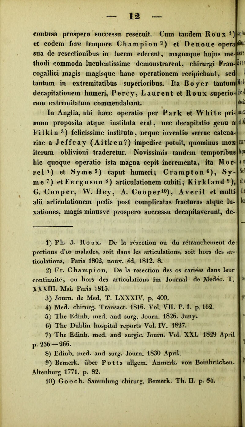 ders liicd ildiis anb contusa prospero successu resecuit. Cum tandem Roux t) et eodem fere tempore Champion et Denoue opera sua de resectionibus in lucem ederent, magnaque hujus me thodi commoda luculentissime demonstrarent, chirurgi Fran-IE?* cogallici magis magisque hanc operationem recipiebant, sed tantum in extremitatibus superioribus. Ita Boyer tantuinl decapitationem humeri, Percy, Laurent et Roux superio-f rum extremitatum commendabant. In Anglia, ubi haec operatio per Park et Wbite pri mum proposita atque instituta erat, nec decapitatio genu a Filkin felicissime instituta, neque inventio serrae catena- riae a Jeffray (Aitken?) impedire potuit, quominus mox iterum oblivioni traderetur. Novissimis tandem temporibus hic quoque operatio ista magna cepit incrementa, ita Mor- rel'*) et Syme caput humeri; Crampton*), Sy- me’) etFergusonS) articulationem cubiti; Kirkland®), G. Cooper, W. Hey, A. Cooper*<^), Averil et multi- alii articulationem pedis post complicatas fracturas atque lu- xationes, magis minusve prospero successu decapitaverunt, de- lit 1) Ph. J. Roux. De la resection ou du retranebement de portioas d’os «nalades, soit dans les articulations, soit hors des ar- ticulations. Paris 1802. nouv. ed. 1812. 8. 2) F r. Champion, De la resection des os cariees dans leur continuite, ou hors des articulations im Journal de Medec. T. XXXIII. Mai. Paris 1815. 3) Journ. de Med. T. LXXXIV. p. 400. f 4) Med. chirurg. Transact. 1816. Vol. VII. P- 1. p. 162. 5) The Edinb. med. and surg. Journ. 1826. Juny. 6) The Dublin hospital reports Vol. FV. 1827. 7) The Edinb. med. and surgic, Journ. Vol. XXI. 1829 April p. 256 —266. ^ 8) Edinb. med. and surg. Journ. 1830 April. 9) Bemerk. iiber P o 11 s allgem. Anmerk. von Bcinbriichen. Alteiiburg 1771. p. 82. 10) Goooh. Sammlung chirurg. Rcmerk. Th. II. p. 84. I f