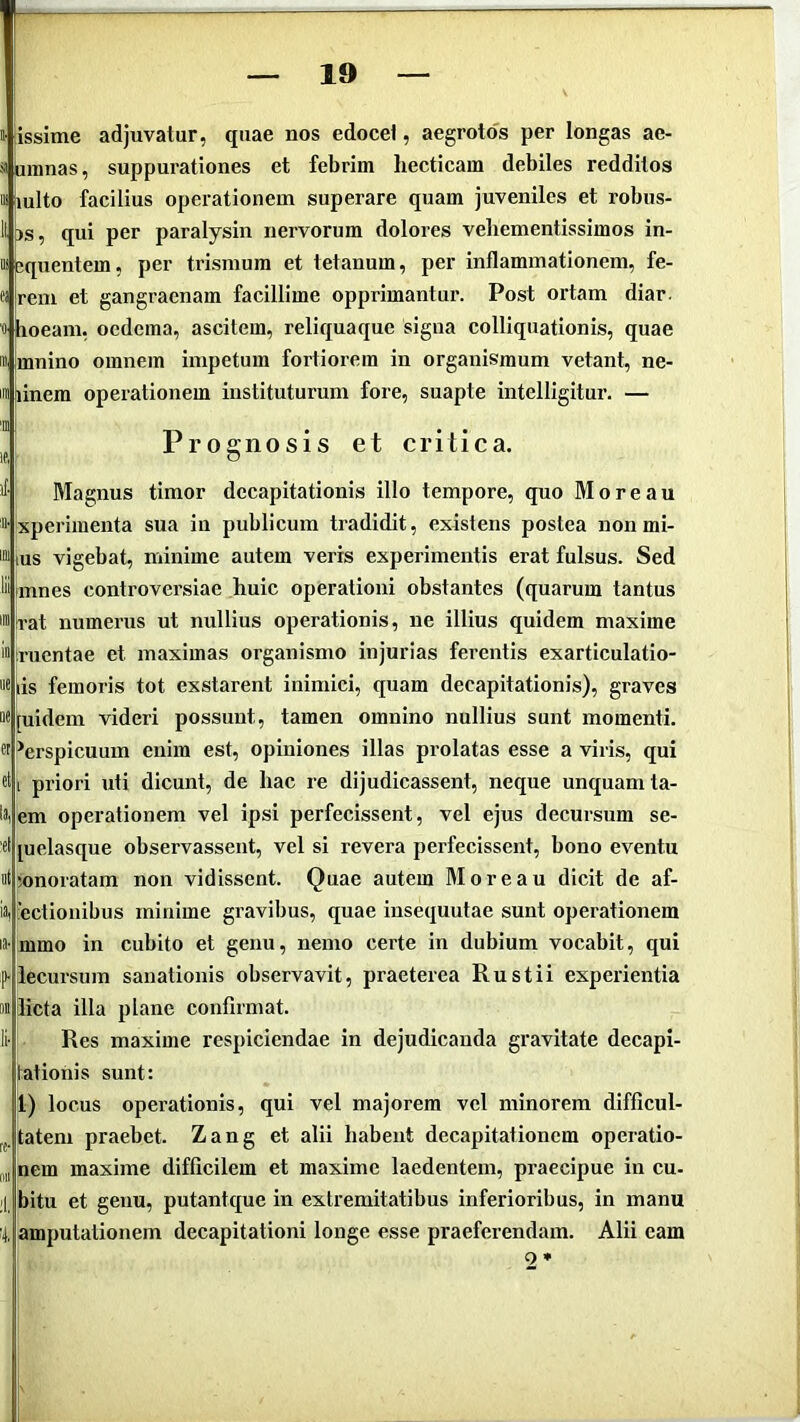 » issime adjuvatur, quae nos edocet, aegrotos per longas ae- s umnas, suppurationes et febrim hecticam debiles redditos M lulto facilius operationem superare quam juveniles et robus- II [)s, qui per paralysin nervorum dolores vehementissimos in- ii j;quentem, per trismum et tetanum, per inflammationem, fe- fi jrem et gangraenam facillime opprimantur. Post ortam diar. 0 hoeam, oedema, ascitem, reliqua que signa colliquationis, quae m Imnino omnem impetum fortiorem in organismum vetant, ne- ini^inem operationem instituturum fore, suapte intelligitur. — J Prognosis et critica, >1 Magnus timor decapitationis illo tempore, quo More au »• xperimenta sua in publicum tradidit, existens postea non mi- ™ tus vigebat, minime autem veris experimentis erat fulsus. Sed liiimnes controversiae huic operationi obstantes (quarum tantus mirat numerus ut nullius operationis, ne illius quidem maxime ii.ruentae et maximas organismo injurias ferentis exarticulatio- “6 iis femoris tot exstarent inimici, quam decapitationis), graves Mjuidem videri possunt, tamen omnino nullius sunt momenti, ct ^erspicuum enim est, opiniones illas prolatas esse a viris, qui «ti priori uti dicunt, de hac re dijudicassent, neque unquam ta- iVem operationem vel ipsi perfecissent, vel ejus decursum se- cl [uelasque observassent, vel si revera perfecissent, bono eventu nt‘onoratam non vidissent. Quae autem Moreau dicit de af- ii) rectionibus minime gravibus, quae insequutae sunt operationem la- mmo in cubito et genu, nemo certe in dubium vocabit, qui p-lecursum sanationis observavit, praeterea Rustii experientia M licta illa plane confirmat. Ii- Res maxime respiciendae in dejudicanda gravitate decapi- tationis sunt: 1) locus operationis, qui vel majorem vel minorem difficul- tatem praebet. Zang et alii habent decapitationem operatio- ii„ nem maxime difficilem et maxime laedentem, praecipue in cu- ;1 bitu et genu, putantque in extremitatibus inferioribus, in manu t amputationem decapitationi longe esse praeferendam. Alii eam 2*