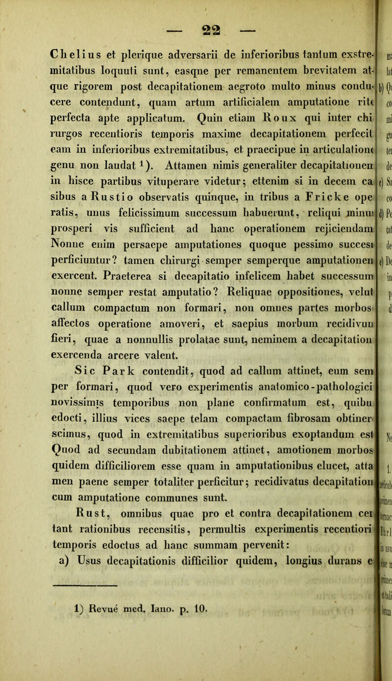 l)(?i tei c) Sa co i) Pe de' e)Dt Clielius et plerique adversarii de inferioribus tantum exstre- mitatibus loquuti sunt, easqne per remanentem brevitatem at- que rigorem post decapitationem aegroto multo minus condu- cere contendunt, quam artum artificialem amputatione riU perfecta apte applicatum. Quin etiam Roux qui inter chi rurgos rccentioris temporis maxime decapitationem perfecit eam in inferioribus extremitatibus, et praecipue in articulatiom genu non laudat^). Attamen nimis generaliter decapitatiouen in hisce partibus vituperare videtur; ettenim si in decem ca sibus aRustio observatis quinque, in tribus a Fricke ope ratis, unus felicissimum successum habuerunt, reliqui miniu prosperi vis sufficient ad hanc operationem re|iciendam Nonne enim persaepe amputationes quoque pessimo succesi perficiuntur? tamen chirurgi semper semperque amputationen exercent. Praeterea si decapitatio infelicem habet successum nonne semper restat amputatio? Reliquae oppositiones, vclut callum compactum non formari, non omnes partes morbos affectos operatione amoveri, et saepius morbum recidivuu fieri, quae a nonnullis prolatae sunt, neminem a decapitation exercenda arcere valent. Sic Park contendit, quod ad callum attinet, eum sem per formari, quod vero experimentis anatomico-pathologici novissimis temporibus non plane confirmatum est, quibu edocti, illius vices saepe telam compactam fibrosam obtiner- scimus, quod in extremitatibus superioribus exoptandum est Quod ad secundam dubitationem attinet, amotionem morbos quidem difficiliorem esse quam in amputationibus elucet, atta men paene semper totaliter perficitur; recidivatus decapitation jUdi, cum amputatione communes sunt. Rust, omnibus quae pro et contra decapitationem cei tant rationibus recensitis, permultis experimentis recentiori temporis edoctus ad hanc summam pervenit: a) Usus decapitationis difficilior quidem, longius durans c He intii taif' Uri 1) Revue med. laiio. p. 10.