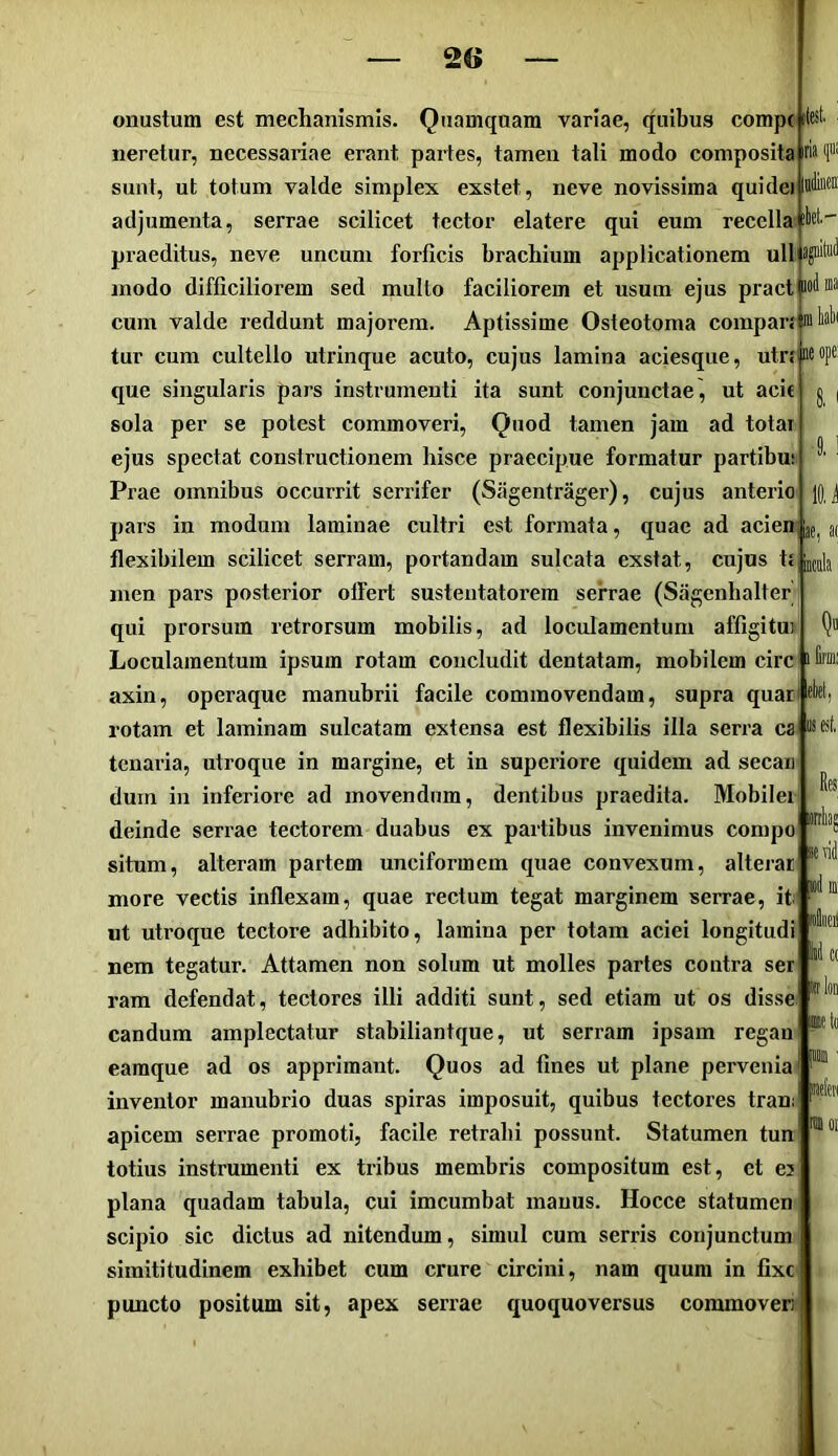ikl- :ae, 3i onustum est mechanismis. Quamquam variae, quibus comp( il neretur, necessariae erant partes, tamen tali modo composita sunt, ut totum valde simplex exstet, neve novissima qui dei adjumenta, serrae scilicet tector elatere qui eum recella praeditus, neve uncum forficis brachium applicationem ull S| modo difficiliorem sed mullo faciliorem et usum ejus pract mil cum valde reddunt majorem. Aptissime Osteotoma compars m tur cum cultello utrinque acuto, cujus lamina aciesque, utr{M»P® que singularis pars instrumenti ita sunt conjunctae, ut acie sola per se potest commoveri. Quod tamen jam ad totai ejus spectat constructionem hisce praecipue formatur partibu; Prae omnibus occurrit serrifer (Sagentrager), cujus anterio pars in modum laminae cultri est formata, quae ad acien flexibilem scilicet serram, portandam sulcata exstat, cujos ts men pars posterior offert susteutatorera serrae (Sagenbalter qui prorsum retrorsum mobilis, ad loculamentum afflgitm Loculamentum ipsum rotam concludit dentatam, mobilem circ axin, operaque manubrii facile commovendam, supra quar rotam et laminam sulcatam extensa est flexibilis illa serra ca Bfsf tcnaria, utroque in margine, et in superiore quidem ad secan' dum in inferiore ad movendum, dentibus praedita. Mobilei deinde serrae tectorem duabus ex partibus invenimus compo situm, alteram partem unciformem quae convexum, alterar more vectis inflexam, quae rectum tegat marginem serrae, it ut utroque tectore adhibito, lamina per totam aciei longitudi nem tegatur. Attamen non solum ut molles partes contra ser ram defendat, tectores illi additi sunt, sed etiam ut os disse candum amplectatur stabiliantque, ut serram ipsam regan eamque ad os apprimant. Quos ad fines ut plane pervenia inventor manubrio duas spiras imposuit, quibus tectores tran; apicem serrae promoti, facile retrahi possunt. Statumen tun totius instrumenti ex tribus membris compositum est, et ej plana quadam tabula, cui imcumbat manus. Hocce statumen scipio sic dictus ad nitendum, simul cum serris conjunctum siraititudinem exhibet cum crure circini, nam quum in fixe puncto positum sit, apex serrae quoquoversus commoveri itest sevii »(1 m' ■1 II C(