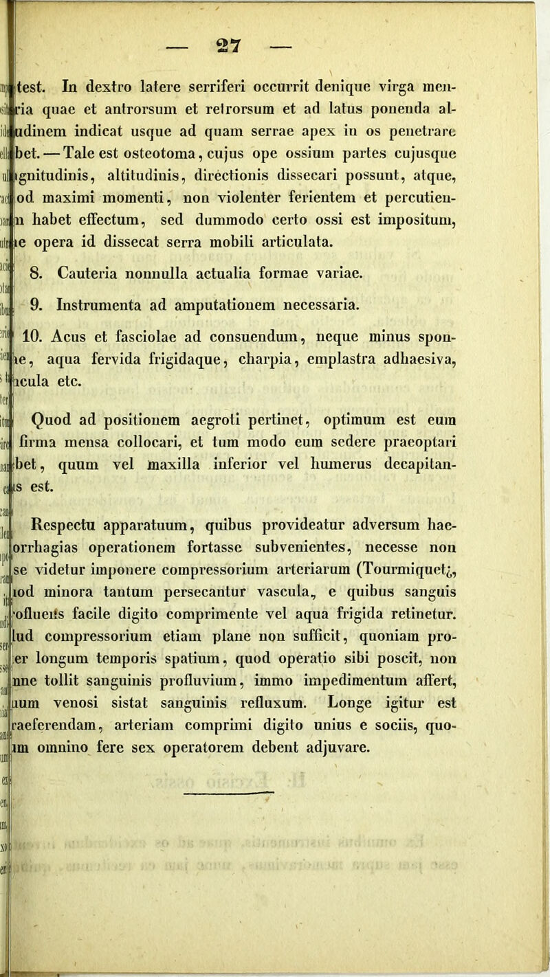 'lei ipltest. In dextro latere serriferi occurrit denique virga ineii- <il ria quae et antrorsum et retrorsum et ad latus ponenda al- iili adinem indicat usque ad quam serrae apex in os penetrare bet. — Tale est osteotoma, cujus ope ossium partes cujusque il ignitudinis, altitudinis, directionis dissecari possunt, atque, od maximi momenti, non violenter ferientem et percutieu- n habet effectum, sed dummodo certo ossi est impositum, ili je opera id dissecat serra mobili articulata. 8. Cauteria nonnulla actualia formae variae. 9. Instrumenta ad amputationem necessaria. 10. Acus et fasciolae ad consuendum, neque minus spon- ie, aqua fervida frigidaque, charpia, emplastra adhaesiva, 0'ircula etc. Ifr itol Quod ad positionem aegroti pertinet, optimum est eum firma mensa collocari, et tum modo eum sedere praeoptari libet, quum vel maxilla inferior vel humerus decapitan- ciis est. Respectu apparatuum, quibus provideatur adversum hae- orrhagias operationem fortasse subvenientes, necesse non se videtur imponere compressorium arteriarum (Tourmiquet^, ^od minora tantum persecantur vascula, e quibus sanguis ^ofliieiis facile digito comprimente vel aqua frigida retinetur, lud compressorium etiam plane non sufficit, quoniam pro- er longum temporis spatium, quod operatio sibi poscit, non |nne tollit sanguinis profluvium, immo impedimentum affert, lum venosi sistat sanguinis refluxum. Longe igitur est aeferendam, arteriam comprimi digito unius e sociis, quo- im omnino fere sex operatorem debent adjuvare. JB: f'