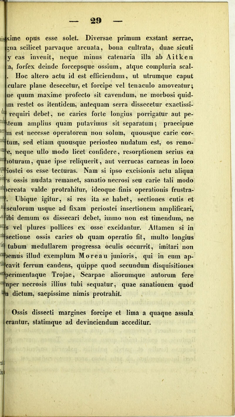 in kimc opus esse solet. Diversae primum exstant serrae, ^na scilicet parvaque arcuata, bona cultrata, duae sicuti y eas invenit, neque minus catenaria illa ab Aitken ;a, forfex deinde forcepsque ossium, atque compluria scal- . Hoc altero actu id est efficiendum, ut utrumque caput culare plane desecetur, et forcipe vel tenaculo amoveatur; ue quum maxime profecto sit cavendum, ne morbosi quid- im restet os itentidem, antequam serra dissecetur exactissi- requiri debet, ne caries forte longius porrigatur aut pe- ^teum amplius quam putavimus sit separatum; praecipue m est necesse operatorem non solum, quousque carie cor- “'^'Itum, sed etiam quousque periosteo nudatum est, os remo- ■e, neque ullo modo licet confidere, resorptionem serius ea  lioturam, quae ipse reliquerit, aut verrucas carneas in loco 'iostei os esse tecturas. Nam si ipso excisionis actu aliqua s ossis nudata remanet, sanatio necrosi seu carie tali modo Ocreata valde protrahitur, ideoque finis operationis frustra- Ubique igitur, si res ita se habet, sectiones cutis et “'^isculorum usque ad fixam periostei insertionem amplificari, ibi demum os dissecari debet, immo non est timendum, ne vel plures pollices ex osse excidantur. Attamen si in “•■ sectione ossis caries ob quam operatio fit, multo longius tubum medullarem progressa oculis occurrit, imitari non bemus illud exemplum Moreau junioris, qui in eum ap- •'• teavit ferrum candens, quippe quod secundum disquisitiones 'perimentaque Trojae, Scarpae aliorumque autorum fere ■“'jnper necrosis illius tubi sequatur, quae sanationem quod a dictum, saepissime nimis protrahit. Ossis dissecti margines forcipe et lima a quaque assula erantur, statimque ad devinciendum acceditur. )»S