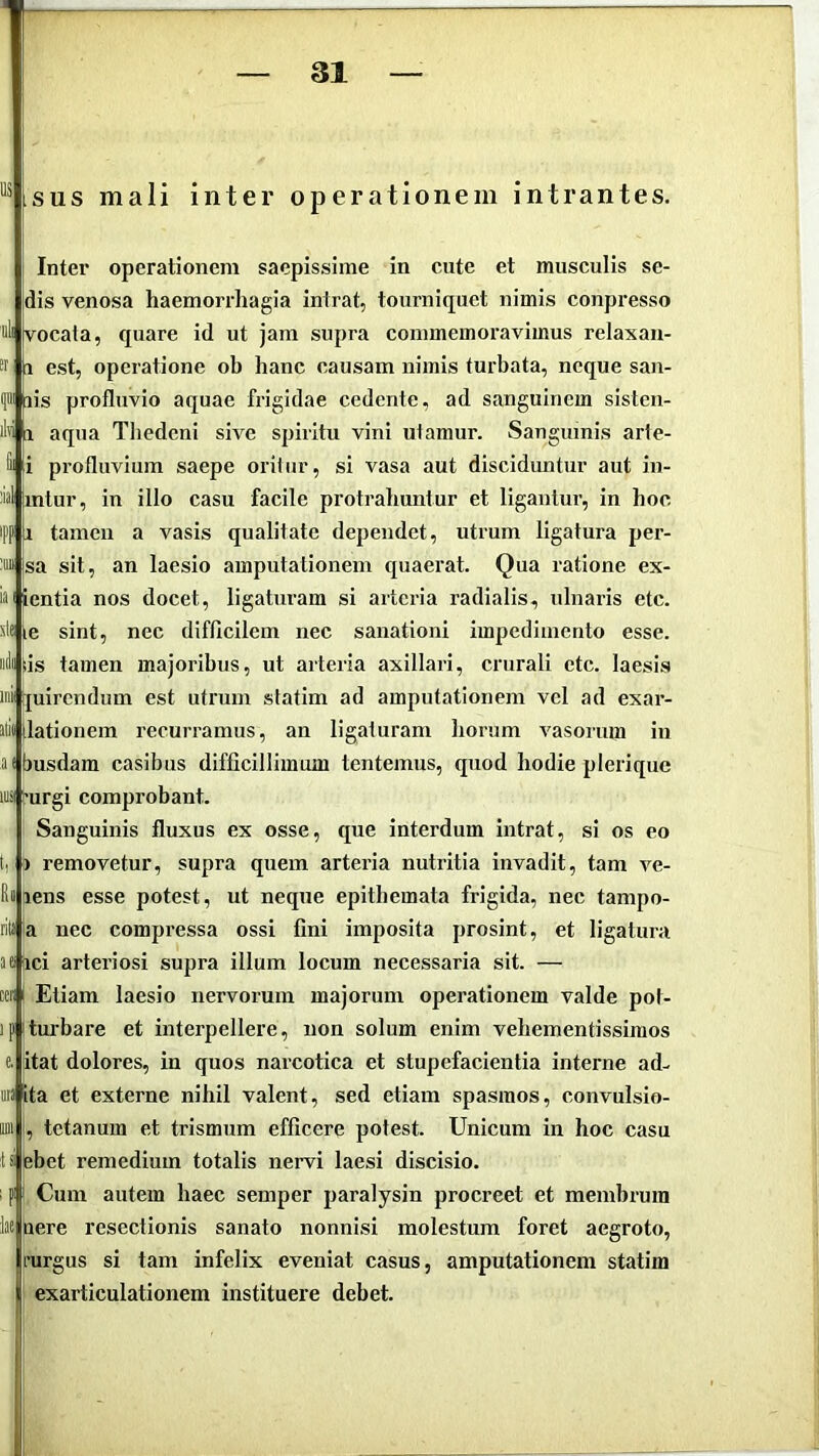 sus mali inter operationem intrantes. Inter operationem saepissime in cute et musculis se- dis venosa haemorrhagia intrat, tourniquet nimis conpi-esso uli vocata, quare id ut jam supra commemoravimus relaxan- 1 est, operatione ob hanc causam nimis turbata, neque san- f lis profluvio aquae frigidae cedente, ad sanguinem sisten- aqua Thedcni sive spiritu vini utamur. Sanguinis arte- [i profluvium saepe oritur, si vasa aut disciduntur aut in- ial intur, in illo casu facile protrahuntur et ligantur, in hoc tamen a vasis qualitate dependet, utrum ligatura per- ™ |sa sit, an laesio amputationem quaerat. Qua ratione ex- iaiientia nos docet, ligaturam si arteria radialis, ulnaris etc. 'A( ie sint, nec difficilem nec sanationi impedimento esse. tis tamen majoribus, ut arteria axillari, crurali etc. laesis inii ijuirendum est utrum statim ad amputationem vel ad exar- Jtii ilationem recurramus, an ligaturam horum vasorum in busdam casibus difficillimum tentemus, quod hodie plerique iLS( furgi comprobant. Sanguinis fluxus ex osse, que interdum intrat, si os eo j) removetur, supra quem arteria nutritia invadit, tam ve- bens esse potest, ut neque epithemata frigida, nec tampo- a nec compressa ossi fini imposita prosint, et ligatura aeiici arteriosi supra illum locum necessaria sit. — ter I Etiam laesio nervorum majorum operationem valde pot- ipjturbare et interpellere, non solum enim vehementissiraos itat dolores, in quos narcotica et stupefacientia interne ad- uri ita e externe nihil valent, sed etiam spasmos, convulsio- , tetanum et trismum efficere potest. Unicum in hoc casu |ebet remedium totalis nervi laesi discisio. ; pi i Cum autem haec semper paralysin procreet et membrum here resectionis sanato nonnisi molestum foret aegroto, nirgus si tam infelix eveniat casus, amputationem statim exarticulationem instituere debet. [ili