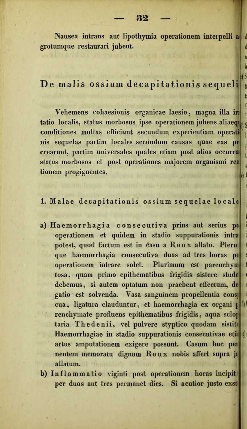 32 Nausea intrans aut lipothymia operationem interpelli a grotumque restaurari jubent. D e malis ossium decapitationis sequeli !)S Vehemens cohaesionis organicae laesio, magna illa in tatio localis, status morbosus ipse operationem jubens aliaeqi conditiones multas efficiunt secundum experientiam operati nis sequelas partim locales secundum causas quae eas pr crearunt, partim universales quales etiam post alios occurri» status morbosos et post operationes majorem organismi rea tionem progignentes. il)S 1. Malae decapitationis ossium sequelae locale a) Haemorrhagia consecutiva prius aut serius pc operationem et quidem in stadio suppurationis intra potest, quod factum est in liasu a Roux allato. Plerui que haemorrhagia consecutiva duas ad tres horas pe operationem intrare solet. Plurimum est parenchyn tosa, quam primo epithematibus frigidis sistere stude debemus, si autem optatum non praebent effectum, de gatio est solvenda. Vasa sanguinem propellentia consj renchymate profluens epithematibus frigidis, aqua sclo| taria Thedenii, vel pulvere styptico quodam sistiti Haemorrhagiae in stadio suppurationis consecutivae etii artus amputationem exigere possunt. Casmn huc pei nentem memoratu dignum Roux nobis affert supra ji allatum. b) Inflammatio viginti post operationem horas incipit per duos aut tres permanet dies. Si acutior justo exst-