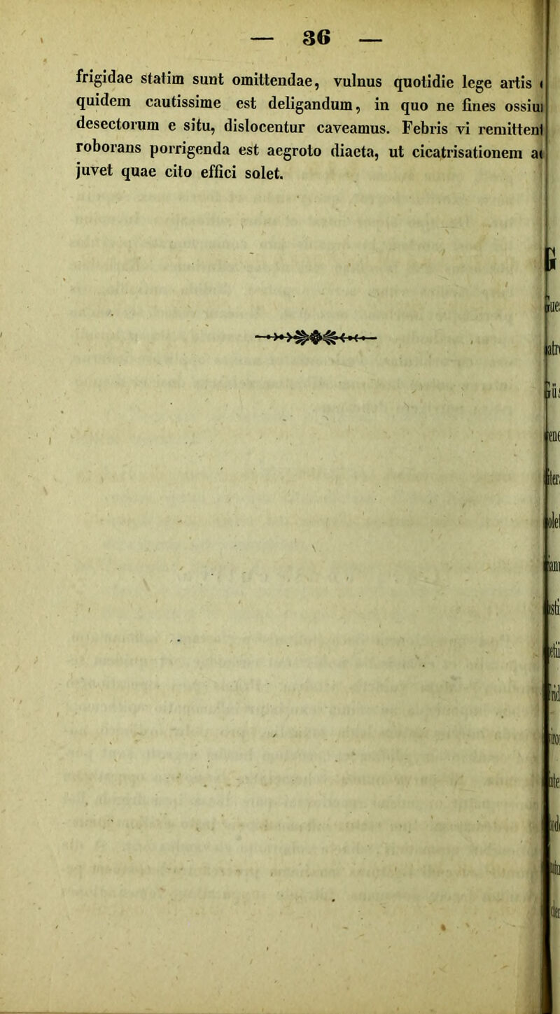 frigidae statim sunt omittendae, vulnus quotidie lege artis t quidem cautissime est deligandum, in quo ne fines ossiui desectorum e situ, dislocentur caveamus. Febris vi remittenl roborans porrigenda est aegroto diaeta, ut cicatrisationem at juvet quae cito effici solet. lif lenf j.