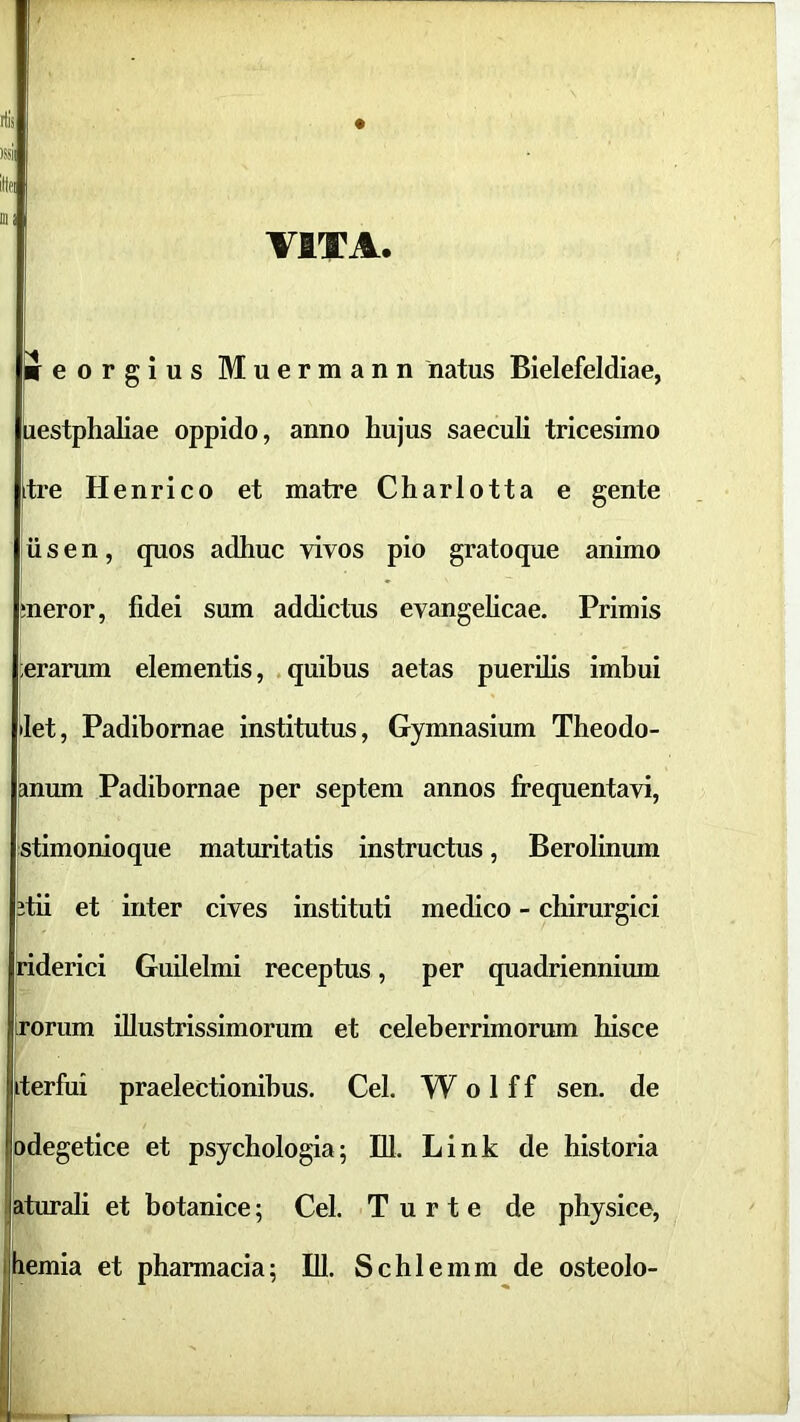 ilis I«il lllfl Dii VITA. ifeorgius Muermann natus Bielefeldiae, iiestphaliae oppido, anno hujus saeculi tricesimo tre Henrico et matre Charlotta e gente iis en, quos adhuc vivos pio gratoque animo meror, fidei sum addictus evangelicae. Primis ferarum elementis, .quibus aetas puerilis imbui >let, Padibornae institutus. Gymnasium Theodo- anum Padibornae per septem annos fi^equentavi, istimonioque maturitatis instructus, Berolinum 2tii et inter cives instituti medico - chirurgici riderici Guilelmi receptus, per quadriennium iroriim illustrissimorum et celeberrimorum hisce ^terfui praelectionibus. Cei. W o 1 f f sen, de pdegetice et psychologia; Bl. Link de historia Pturali et botanice; Cei. T u r t e de physice, liemia et pharmacia; IU. Schlemm de osteolo-