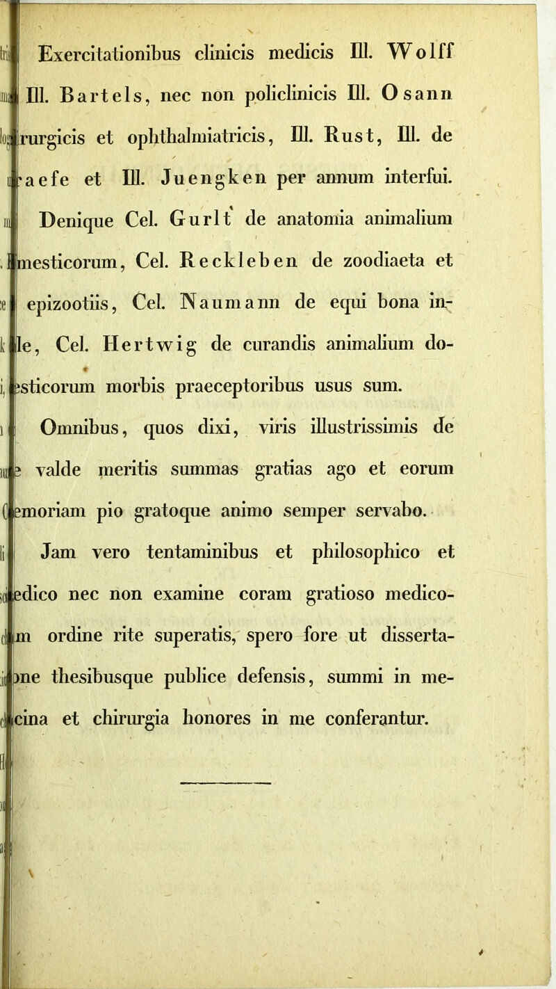 tii! Exercitationibus clinicis medicis 111. Wolff 111) DI. B arte Is, nec non policlinicis DI. Osann lo« rurgicis et oplithahniatricis, DI. Rus t, DI. de II *aefe et DI. Juengken per annum interfui. III Denique Cei. Gurlt de anatomia animalium .i mesticorum, Cei. Reckleben de zoodiaeta et ;e eplzootils, Cei. Naumann de equi bona in- ii le, Cei. H ertwig de curandis animalium do- i, usticorum morbis praeceptoribus usus sum. 1 Omnibus, quos dixi, viris illustrissimis de 111 i valde meritis summas gratias ago et eorum 0 imoriam pio gratoque animo semper servabo. Ii Jam vero tentaminibus et philosophico et id ledico nec non examine coram gratioso medico- fl m ordine rite superatis, spero fore ut disserta- ii me thesibusque publice defensis, summi in me- cl cina et chirurgia honores in me conferantur.