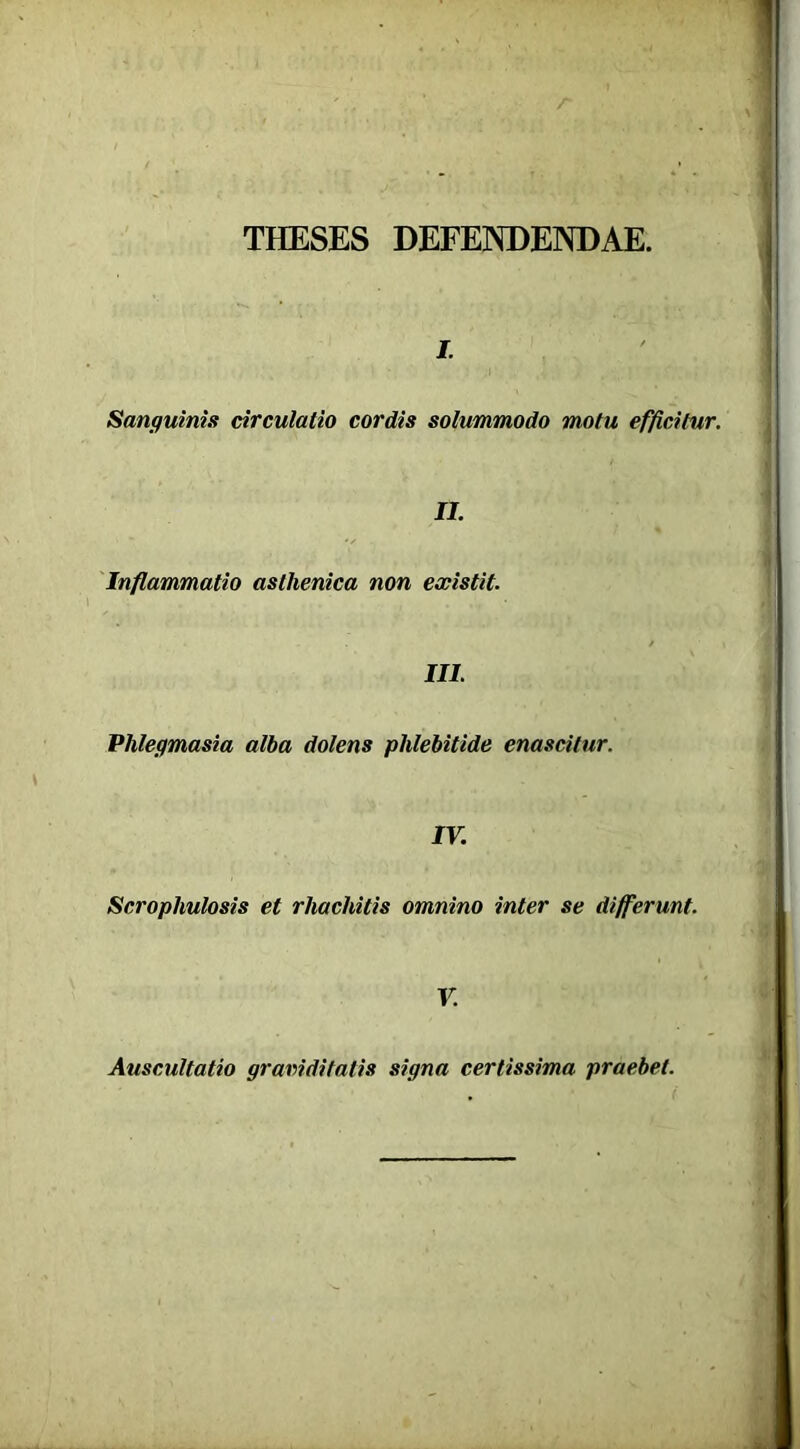 THESES DEFENDENDAE. j. Sanguinis circulatio cordis solummodo motu efficitur. II. Inflammatio asthenica non existit. III. Phlegmasia alba dolens phlebitide enascitur. IV. Scrophulosis et rhachitis omnino inter se differunt. V. Auscultatio graviditatis signa certissima praebet.