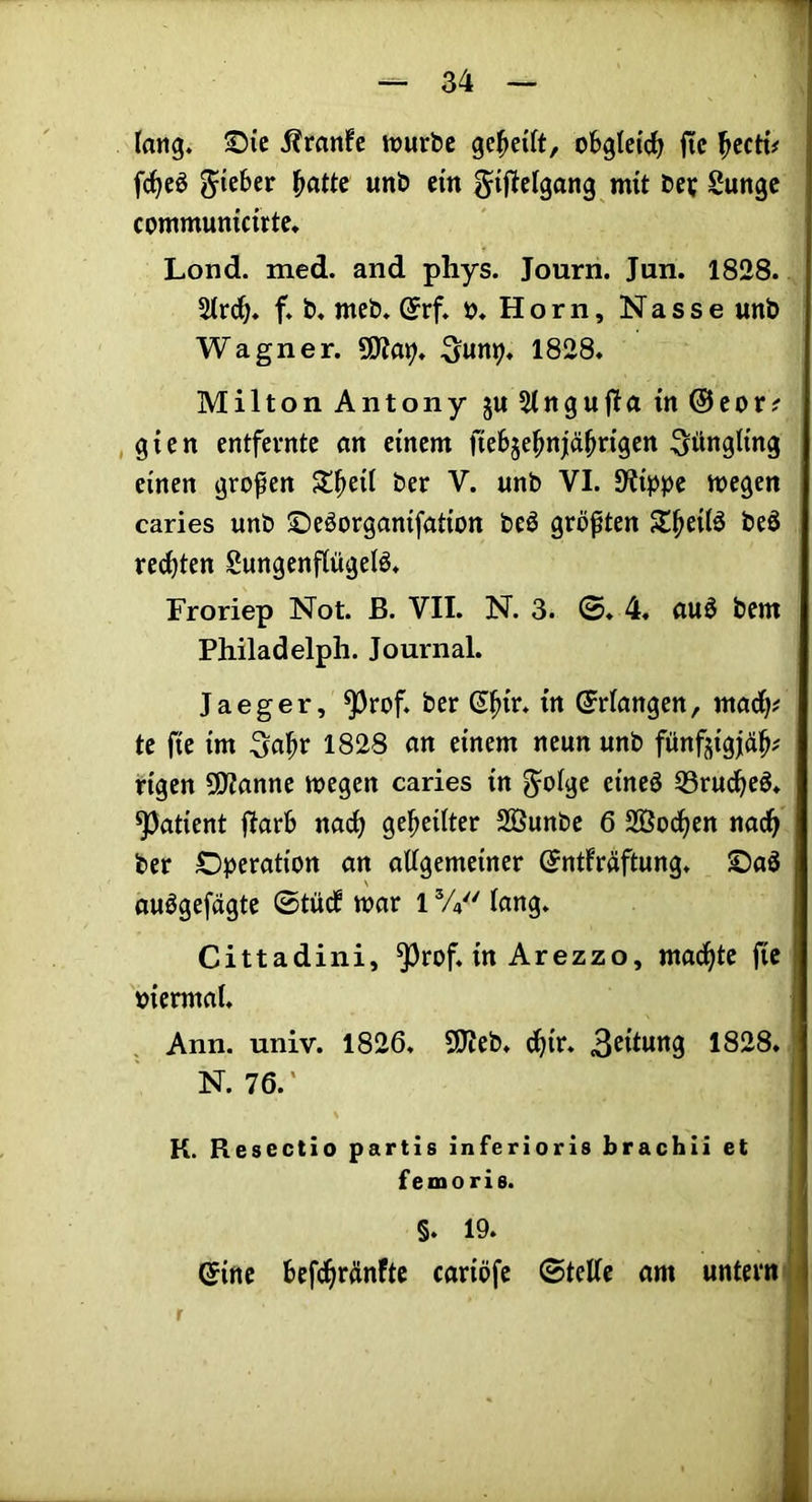 lang. S5ic Äran!e mürbe gereift, obgleich fic ^ccri# j fc^eö lieber ^attc unb ein gijielgang mit bev Sungc communicute. Lond. med. and phys. Journ. Jan. 1828. 5lrc^. f. b. meb. (5rf. ».Horn, Nasse unb Wagner. Sun^. 1828. Milton Antony ju Slngufla in @cor? , gien entfernte an einem ftebje^njiä^rigen Jüngling einen großen St^eil ber V. unb VI. Slfipjje wegen caries unb ©eöorganifation beö größten ST^eilö beö rechten Sungenflügelö. Froriep Not. ß. VII. N. 3. ©♦ 4. auö bem Philadelpli. Journal. Jaeger, ^rof. ber (Erlangen, marf)? te fie im ^a^r 1828 an einem neun unb fitnfjigjäh# rigen 5)?anne wegen caries in S^olge eineö Q3rudheö. Patient ftarb nadh geteilter 2ßunbe 6 SBodhen nadh ber Operation an allgemeiner (Jntfräftung. Oaö auögefägte 0tüd war 1V/' lang. Cittadini, ^rof. in Arezzo, mad^te fie oiermal. ! Ann. univ. 1826. 9Ueb. djir. 3^tlwng 1828. N. 76.' K. Resectio partis inferioris brachli et femoris. §. 19. (Sine befchrdnfte cariöfe ©teile am untern i r i