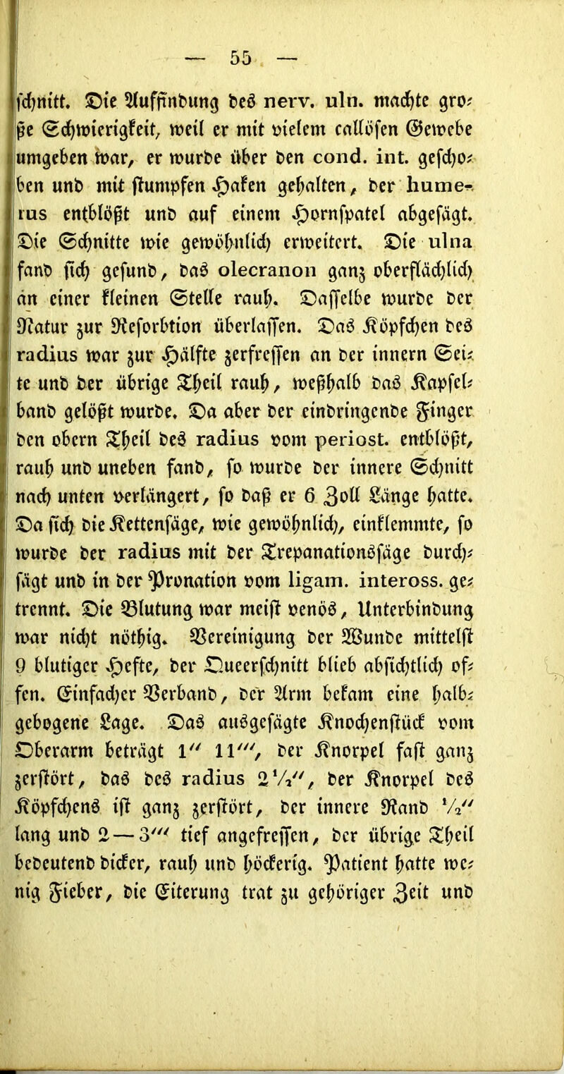 l'djnitt. ©tc 5(ufnnbimg t>cö nerv. uln. itmd^tc gro? m <Sd^tt)icngfeit^ weil er mit meiern crtttüfen ©emebe umgeben bar, erwürbe über ben cond. int. gcfdjo# ben unb mit ftumpfen J^afcn gehalten, bcr humen ins entblößt unb öuf einem ^ornfpatel abgefägt. ©ie ©c^nittc wie gewbf>n(id) erweitert, ©ie ulna fanb ftc^ gefunb, bnä olecranon ganj oberfläd;lid) nn einer fleinen ©teile raub, ©ajjelbe würbe ber IJiatur jur S^eforbtion überlaffen, ©aö ^öpfdjen beö radius war jur ^älfte jerfreffen an ber innern ©eij te unb tier übrige 5l|>cil raub, weßbnlb baö .^apfel# banb gelöst würbe, ©a aber ber einbringenbe ben obern beä radius »om periost. entblößt, raub unb uneben fanb, fo würbe ber innere ©d}nitt na(^ unten verlängert, fo baß er 6 3^11 ^ängc b^itte. ©a ficb bie .Kettenfäge, wie gewöbnlid;, einflemmte, fo würbe ber radius mit ber Jlrepanationöfägc burdji fügt unb in ber ^ronation vom ligam. inteross. ge# trennt, ©ie 33lutung war meift venöö, Unterbinbung war nid}t nötbig* ^Screinigung ber Sßunbe mitteljl: 9 blutiger ^eftc, ber ©lueerfdjnitt blieb abfiebtlid) of# fen. ©infad)er 5ßerbanb, bev 5lrm befam eine \)a\hi gebogene Sage, ©aö auögefägte .^noi^enflüd oom Oberarm beträgt ber ilnorpel faßt ganj jerflört, baö beö radius 2'//', ber .Knorpel beö .^öpfdbenö ifl ganj jerflört, ber innere 9tanb ‘4 lang unb 2 — 3' tief angefreffen, ber übrige S^b^i^ bebeutenb bider, raul; unb böderig. Patient batte wc# nig lieber, bie ©iterung trat ju gehöriger 3^‘l