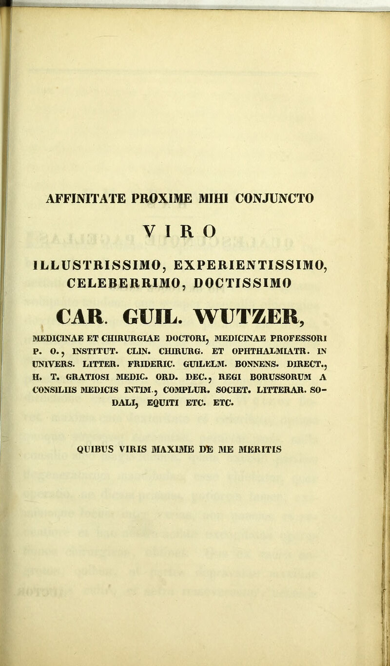 AFFINITATE PROXIME MIHI CONJUNCTO VIRO ILLUSTRISSIMO, EXPERIENTISSIMO, CELEBERRIMO, DOCTISSIMO CAR. GUIL. WUTZER, MEDICINAE ET CHIRURGIAE DOCTORI, MEDICINAE PROFESSORI P. O., INSTITUT. CLIN. CHIRURG. ET OPHTHAXMIATR. IN UNIVERS. LITTER. PRIDERIC. GUILELM. BONNENS. DIRECT., H. T. GRATIOSI MEDIC. ORD. DEC., REGI BORUSSORUM A CONSILIIS MEDICIS INTIM., COMPLUR. SOCIET. LITTERAR. SO- DALI, EQUITI ETC. ETC. QUIBUS VIRIS MAXIME DE ME MERITIS
