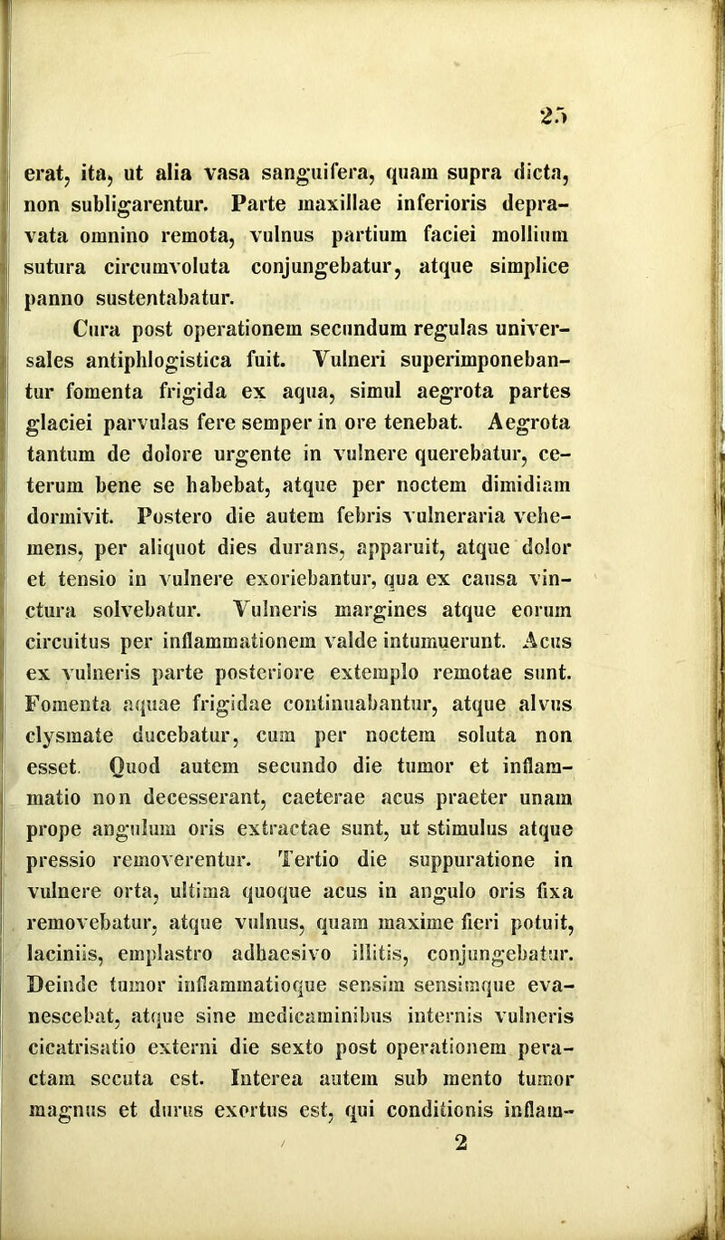 2r> erat, ita, ut alia vasa sanguifera, quam supra dicta, I non subligarentur. Parte maxillae inferioris depra- I vata omnino remota, vulnus partium faciei mollium sutura circumvoluta conjungebatur, atque simplice panno sustentabatur. Cura post operationem secundum regulas univer- sales antiphlogistica fuit. Vulneri superimponeban- tur fomenta frigida ex aqua, simul aegrota partes glaciei parvulas fere semper in ore tenebat. Aegrota tantum de dolore urgente in vulnere querebatur, ce- j terum bene se habebat, atque per noctem dimidiam I dormivit. Postero die autem febris vulneraria vehe- I mens, per aliquot dies durans, apparuit, atque dolor I et tensio in vulnere exoriebantur, qua ex causa vin- ij ctura solvebatur. Vulneris margines atque eorum 1 circuitus per inflammationem valde intumuerunt. Acus I ex vulneris parte posteriore extemplo remotae sunt. I Fomenta aquae frigidae continuabantur, atque alvus I clysmate ducebatur, cum per noctem soluta non esset. Quod autem secundo die tumor et inflam- matio non decesserant, caeterae acus praeter unam prope angulum oris extractae sunt, ut stimulus atque pressio removerentur. Tertio die suppuratione in vulnere orta, ultima quoque acus in angulo oris fixa removebatur, atque vulnus, quam maxime fieri potuit, laciniis, emplastro adhaesivo illitis, conjungebatur. Deinde tumor inflammatioque sensim sensimque eva- nescebat, atque sine medicaminibus internis vulneris cicatrisatio externi die sexto post operationem pera- ctam secuta est. Interea autem sub meato tumor magnus et durus exortus est, qui conditionis inflam- 2