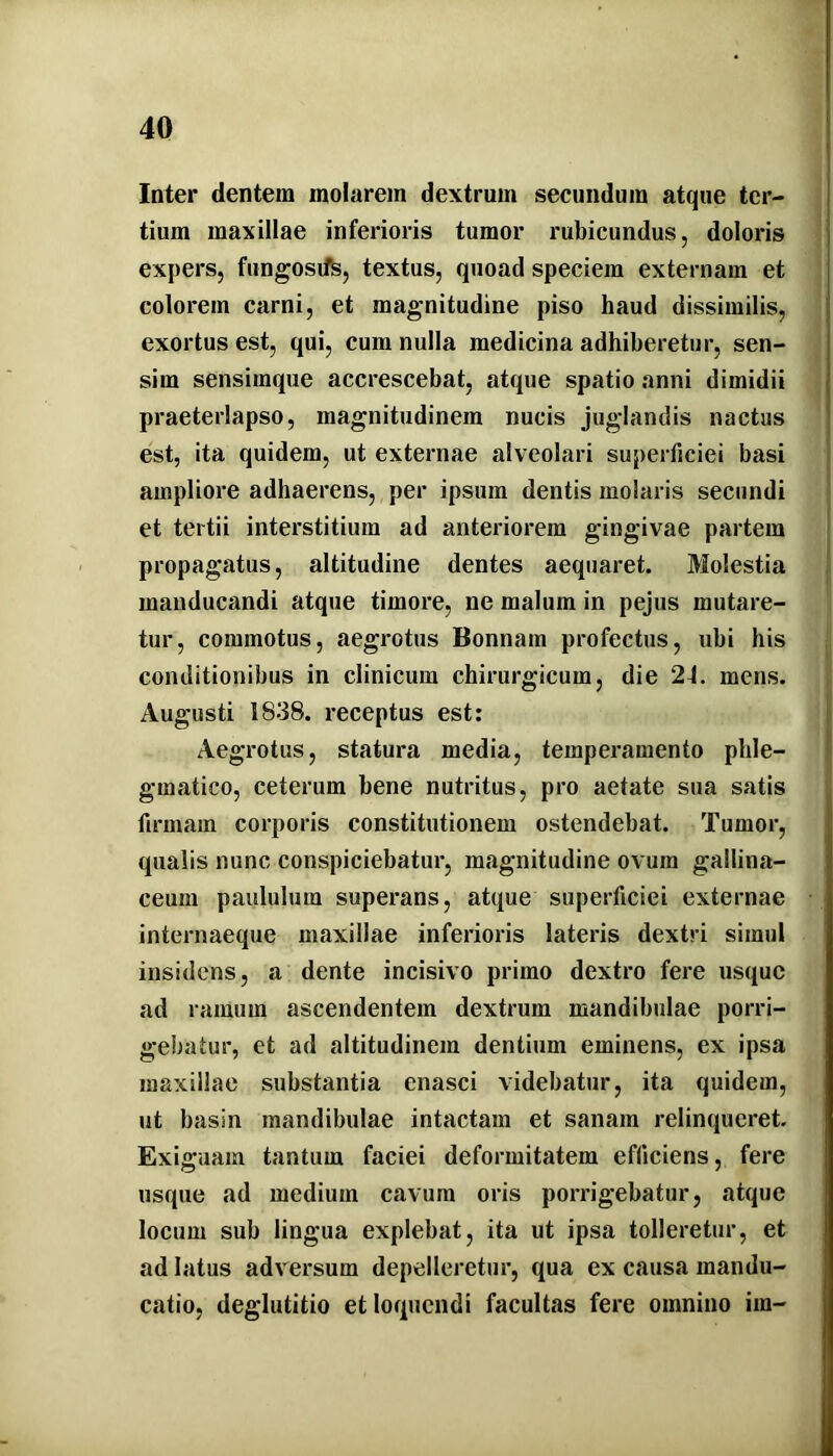 Inter dentem molarem dextrum secundum atque ter- tium maxillae inferioris tumor rubicundus, doloris expers, fungosiffe, textus, quoad speciem externam et colorem carni, et magnitudine piso haud dissimilis, exortus est, qui, cum nulla medicina adhiberetur, sen- sim sensimque accrescebat, atque spatio anni dimidii praeterlapso, magnitudinem nucis juglandis nactus est, ita quidem, ut externae alveolari superficiei basi ampliore adhaerens, per ipsum dentis molaris secundi et tertii interstitium ad anteriorem gingivae partem propagatus, altitudine dentes aequaret. Molestia manducandi atque timore, ne malum in pejus mutare- tur, commotus, aegrotus Bonnam profectus, ubi his conditionibus in clinicum chirurgicum, die 24. mens. Augusti 1838. receptus est: Aegrotus, statura media, temperamento phle- gmatico, ceterum bene nutritus, pro aetate sua satis firmam corporis constitutionem ostendebat. Tumor, qualis nunc conspiciebatur, magnitudine ovum gallina- ceum paululum superans, atque superficiei externae internaeque maxillae inferioris lateris dextri simul insidens, a dente incisivo primo dextro fere usque ad ramum ascendentem dextrum mandibulae porri- gebatur, et ad altitudinem dentium eminens, ex ipsa maxillae substantia enasci videbatur, ita quidem, ut basin mandibulae intactam et sanam relinqueret. Exiguam tantum faciei deformitatem efficiens, fere usque ad medium cavum oris porrigebatur, atque locum sub lingua explebat, ita ut ipsa tolleretur, et ad latus adversum depelleretur, qua ex causa mandu- catio, deglutitio et loquendi facultas fere omnino im-