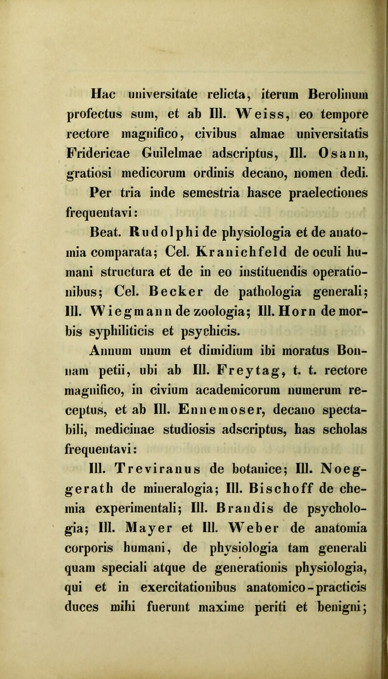 Hac universitate relicta, iterum BeroHiium profectus sum, et ab 111. Weiss, eo tempore rectore magnifico, civibus almae universitatis Fridericae Guilelmae adscriptus, 111. Os anu, gratiosi medicorum ordinis decano, nomen dedi. Per tria inde semestria hasce praelectiones frequentavi: Beat. Rudolphide physiologia et de auato- mia comparata; Cei. Kranichfeld de oculi hu- mani structura et de in eo instituendis operatio- nibus; Cei. Becker de pathologia generali; 111. Wiegmann de zoologia; 111. Horn de mor- bis syphiliticis et psychicis. Annum unum et dimidium ibi moratus Bon- nam petii, ubi ab 111. Freytag, t. t. rectore magnifico, in civium academicorum numerum re- ceptus, et ab 111. En 11 e mos er, decano specta- bili, medicinae studiosis adscriptus, has scholas fi’equentavi; 111. Treviranus de botanice; 111. Noeg- gerath de mineralogia; 111. Bischoff de che- mia experimentali; 111. Brandis de psycholo- gia; 111. May er et 111. Web er de anatomia corporis humani, de physiologia tam generali quam speciali atque de generationis physiologia, qui et in exercitationibus anatomico - practicis duces mihi fuerunt maxime periti et benigni;